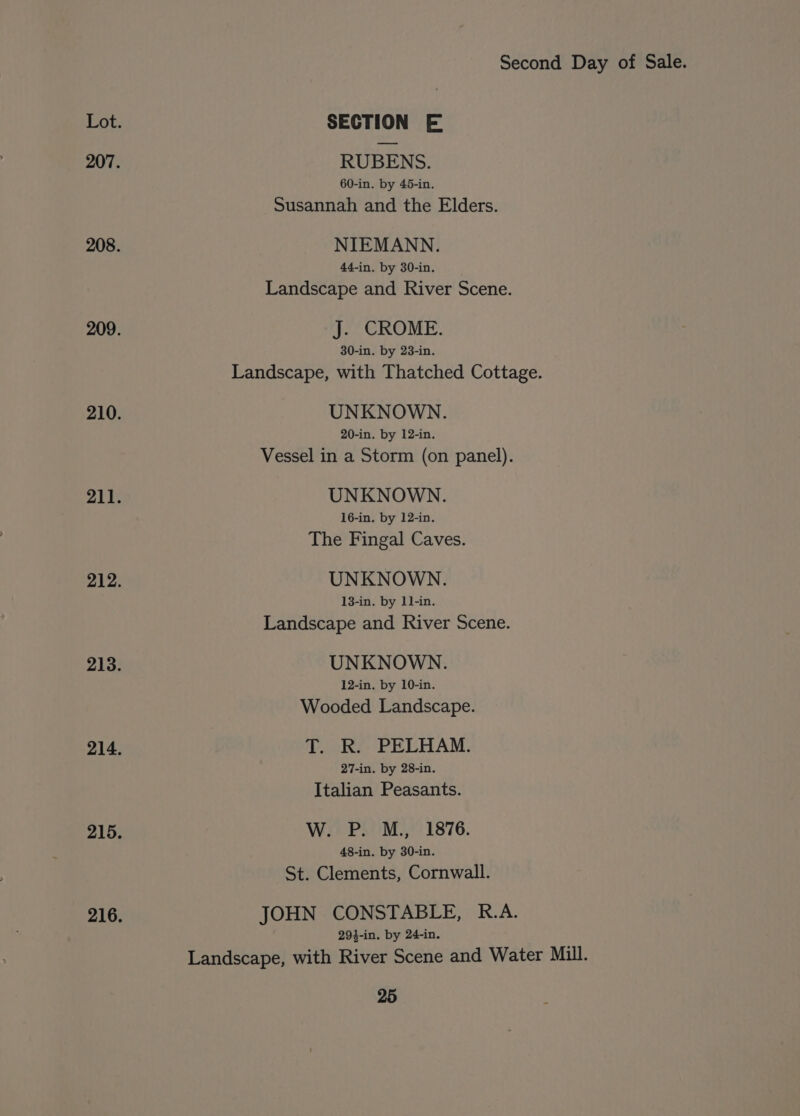 Lot. SECTION E 207. RUBENS. 60-in. by 45-in. Susannah and the Elders. 208. NIEMANN. 44-in. by 30-in. Landscape and River Scene. 209. J. CROME. 30-in. by 23-in. Landscape, with Thatched Cottage. 210. UNKNOWN. 20-in. by 12-in. Vessel in a Storm (on panel). 211. UNKNOWN. 16-in. by 12-in. The Fingal Caves. 212. UNKNOWN. 13-in. by 11-in. Landscape and River Scene. 213. UNKNOWN. 12-in. by 10-in. Wooded Landscape. 214. T. R. PELHAM. 27-in. by 28-in. Italian Peasants. 215. W. P. M., 1876. 48-in. by 30-in. St. Clements, Cornwall. 216, JOHN CONSTABLE, R.A. 294-in. by 24-in. Landscape, with River Scene and Water Mill.