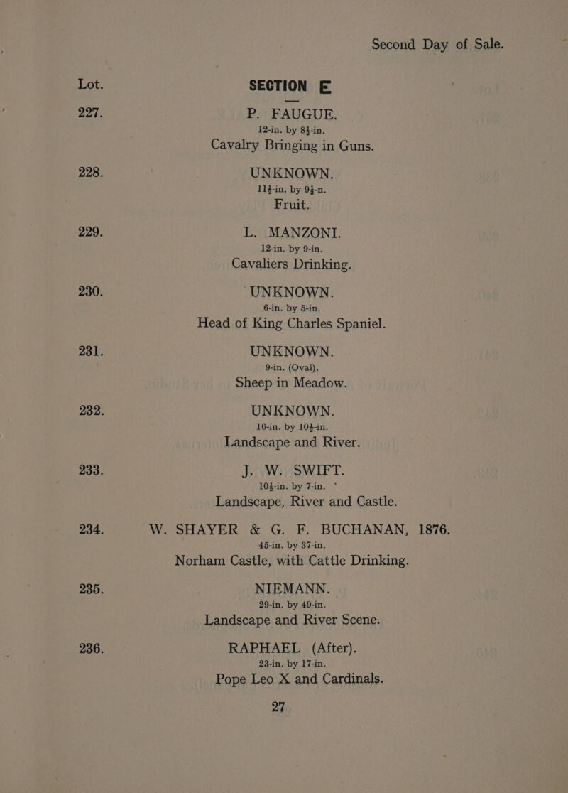 SECTION E P. FAUGUE. 12-in. by 84-in. Cavalry Bringing in Guns. UNKNOWN. 114-in. by 9}-n. Fruit. L. MANZONI. 12-in. by 9-in. Cavaliers Drinking. UNKNOWN. 6-in. by 5-in. Head of King Charles Spaniel. UNKNOWN. 9-in. (Oval). Sheep in Meadow. UNKNOWN. 16-in. by 104-in. Landscape and River. J. W. SWIFT. 104-in. by 7-in. * Landscape, River and Castle. W. SHAYER &amp; G. F. BUCHANAN, 1876. 45-in. by 37-in. Norham Castle, with Cattle Drinking. NIEMANN. 29-in. by 49-in. Landscape and River Scene. RAPHAEL (After). 23-in. by 17-in. Pope Leo X and Cardinals.