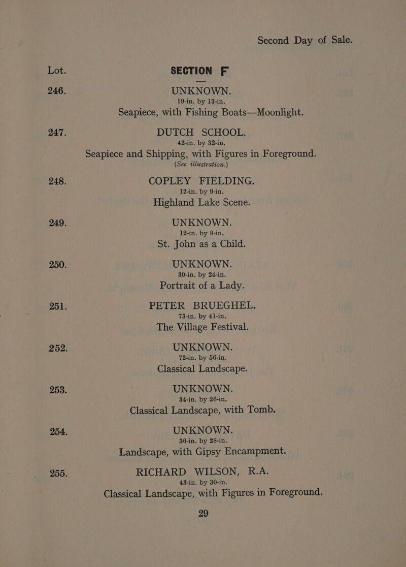 Lot. SECTION F 246. UNKNOWN. 19-in. by 13-in. Seapiece, with Fishing Boats—Moonlight. 247. DUTCH SCHOOL. 42-in. by 32-in. Seapiece and Shipping, with Figures in Foreground. (See illustration.) 248. COPLEY FIELDING. 12-in. by 9-in. Highland Lake Scene. 249. UNKNOWN. 12-in. by 9-in. St. John as a Child. 250. UNKNOWN. 30-in. by 24-in. Portrait of a Lady. 251. PETER BRUEGHEL. 73-in. by 4l-in. The Village Festival. 252. UNKNOWN. 72-in. by 56-in. Classical Landscape. 253. UNKNOWN. 34-in. by 26-in. Classical Landscape, with Tomb. 254. UNKNOWN. 36-in. by 28-in. Landscape, with Gipsy Encampment. 255. RICHARD WILSON, R.A. 43-in. by 30-in. Classical Landscape, with Figures in Foreground.
