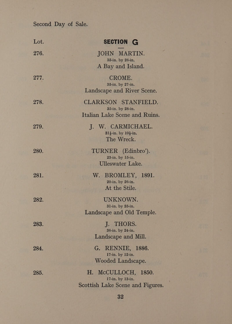 Lot. SECTION G 276. JOHN MARTIN. 35-in. by 26-in. A Bay and Island. 277. CROME. 35-in. by 27-in. Landscape and River Scene. 278. CLARKSON STANFIELD. 35-in. by 28-in. Italian Lake Scene and Ruins. 279. J. W. CARMICHAEL. 314-in. by 104-in. The Wreck. 280. TURNER (Edinbro’). 23-in. by 15-in. Ulleswater Lake. 281. W. BROMLEY, 1891. 20-in. by 26-in. At the Stile. 282. UNKNOWN. 31-in. by 25-in. Landscape and Old Temple. 283. J. THORS. 36-in. by 24-in. Landscape and Mill. 284. G. RENNIE, 1886. 17-in. by 12-in. Wooded Landscape. 285. H. McCULLOCH, 1850. 17-in. by 13-in. Scottish Lake Scene and Figures.