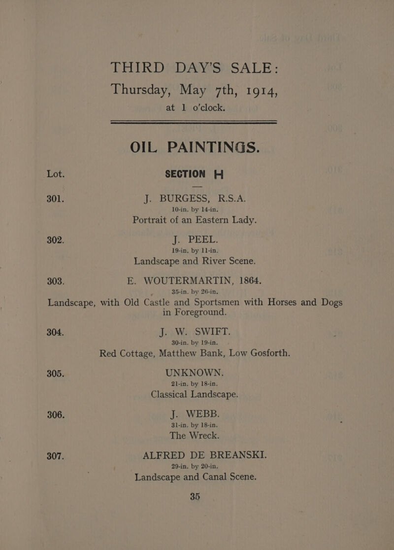THIRDMDANS:: SALE: Thursday, May 7th, 1914, aty. bio clock: OIL PAINTINGS. Lot. SECTION # 301. J. BURGESS, RS.A. 10-in. by 14-in. Portrait of an Eastern Lady. 302. fetid Sid 59 By 19-in, by 11-in. Landscape and River Scene. 303. E. WOUTERMARTIN, 1864. ; 35-in. by 26-in. Landscape, with Old Castle and Sportsmen with Horses and Dogs in Foreground. 304. (ais owl. 30-in. by 19-in. Red Cottage, Matthew Bank, Low Gosforth. 305. UNKNOWN. 21-in. by 18-in. Classical Landscape. 306. J. WEBB. 3l-in. by 18-in. The Wreck. 307. ALFRED DE BREANSKI. 29-in. by 20-in. Landscape and Canal Scene.