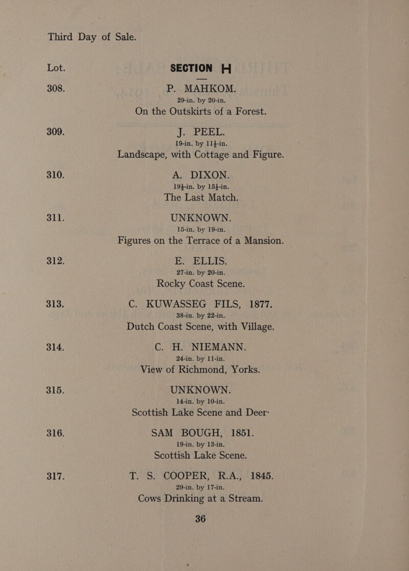 P. MAHKOM. 29-in. by 20-in. On the Outskirts of a Forest. Pee! os FB 19-in. by 114-in. Landscape, with Cottage and Figure. A. DIXON. 19}-in. by 15}-in. The Last Match. UNKNOWN. 15-in. by 19-in. Figures on the Terrace of a Mansion. EIAs: 27-in. by 20-in. Rocky Coast Scene. C. KUWASSEG FILS, 1877. 38-in. by 22-in. Dutch Coast Scene, with Village. C. H. NIEMANN. 24-in. by 11-in. View of Richmond, Yorks. UNKNOWN. 14-in. by 10-in. Scottish Lake Scene and Deer: SAM BOUGH, 1851. 19-in. by 13-in. Scottish Lake Scene. TVS. \GOOPER, “-RvAY 1845. 29-in. by 17-in. Cows Drinking at a Stream.