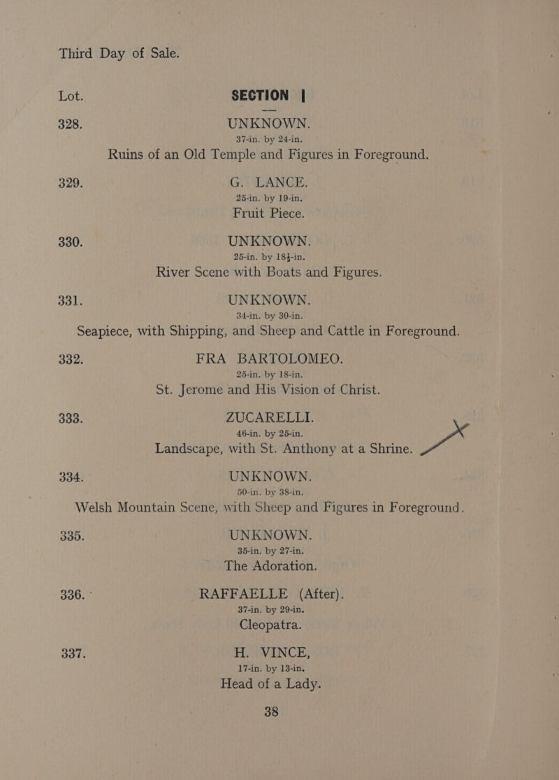 Lot. SECTION | 328. UNKNOWN. 37-in. by 24-in. Ruins of an Old Temple and Figures in Foreground. 329. G. LANCE. 25-in. by 19-in. Fruit Piece. 330. UNKNOWN. 25-in. by 18$-in. River Scene with Boats and Figures. 331. UNKNOWN. 34-in, by 30-in. Seapiece, with Shipping, and Sheep and Cattle in Foreground. 332. FRA BARTOLOMEO. 25-in. by 18-in. St. Jerome and His Vision of Christ. 333. ZUCARELLI. 46-in, by 25-in. Pa Landscape, with St. Anthony at a Shrine. 334. ° UNKNOWN. 50-in. by 38-in. Welsh Mountain Scene, with Sheep and Figures in Foreground. 330. UNKNOWN. 35-in. by 27-in. The Adoration. 336. ° RAFFAELLE (After). 37-in. by 29-in. Cleopatra. 337. H. VINCE, 17-in. by 138-in. Head of a Lady.