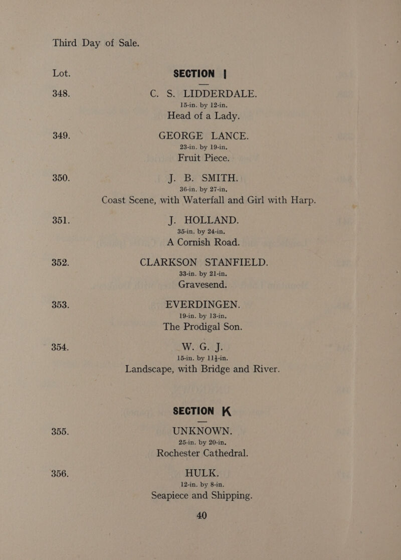 Lot. SECTION | 348. C. S$.“ LIDDERDALE. 15-in. by 12-in. Head of a Lady. 349. GEORGE LANCE. 23-in. by 19-in. Fruit Piece. 350. J: Bs SMITH 36-in. by 27-in, Coast Scene, with Waterfall and Girl with Harp. 351. J. HOLLAND. 35-in. by 24-in, A Cornish Road. 352. CLARKSON STANFIELD. 33-in. by 21-in. Gravesend. 353. EVERDINGEN. 19-in. by 13-in. The Prodigal Son. 354. WoGay 15-in. by 11}-in. Landscape, with Bridge and River. SECTION K 355. UNKNOWN. 25-in. by 20-in. Rochester Cathedral. 356. HULK. 12-in. by 8-in. Seapiece and Shipping.