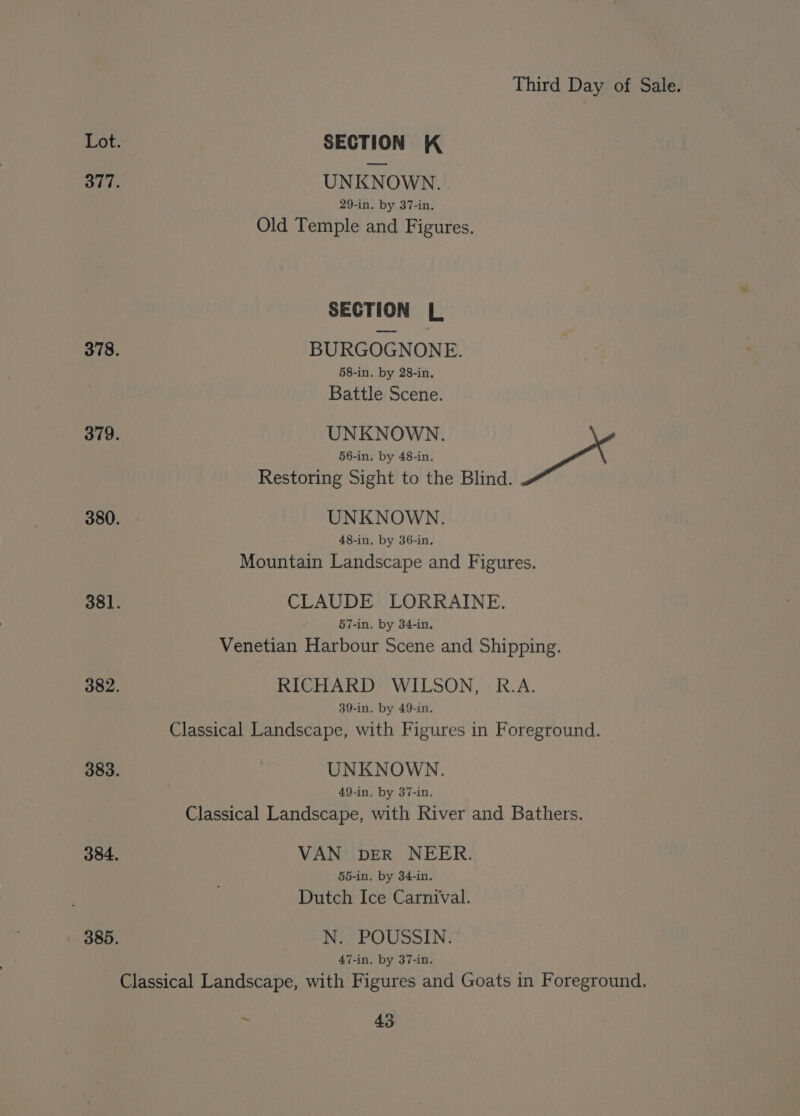 Lot. SECTION K 377. UNKNOWN. . 29-in. by 37-in. Old Temple and Figures. SECTION L 378. BURGOGNONE. 58-in. by 28-in. Battle Scene. 379. UNKNOWN. 56-in. by 48-in. Restoring Sight to the Blind. 380. UNKNOWN. 48-in. by 36-in. Mountain Landscape and Figures. 381. CLAUDE LORRAINE. 57-in. by 34-in. Venetian Harbour Scene and Shipping. 382. RICHARD WILSON, R.A. 39-in. by 49-in. Classical Landscape, with Figures in Foreground. 383. UNKNOWN. 49-in. by 37-in. Classical Landscape, with River and Bathers. 384. VAN bDER NEER. 55-in. by 34-in. Dutch Ice Carnival. 385. N. POUSSIN. 47-in. by 37-in. Classical Landscape, with Figures and Goats in Foreground.