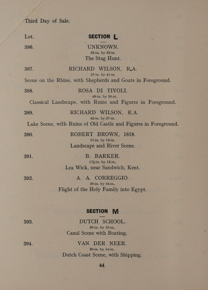 or SECTION L 386. UNKNOWN. 53-in. by 33-in. The Stag Hunt. 387. RICHARD WILSON, R.A. 57-in. by 41-in. Scene on the Rhine, with Shepherds and Goats in Foreground. 388. - ROSA DI TIVOLI. 48-in. by 36-in. Classical Landscape, with Ruins and Figures in Foreground. 389. RICHARD WILSON, R.A. 42-in. by 27-in. Lake Scene, with Ruins of Old Castle and Figures in Foreground. 390. ROBERT BROWN, 1818. 17-in. by 13-in. Landscape and River Scene. 391. B. BARKER. 173-in. by 13-in. Lea Wick, near Sandwich, Kent. 392. A. A. CORREGGIO. 50-in. by 64-in. Flight of the Holy Family into Egypt. SECTION MV 393. DUTCH SCHOOL. 20-in. by 16-in, Canal Scene with Boating. 394. VAN DER NEER. 20-in. by 14-in. Dutch Coast Scene, with Shipping. de