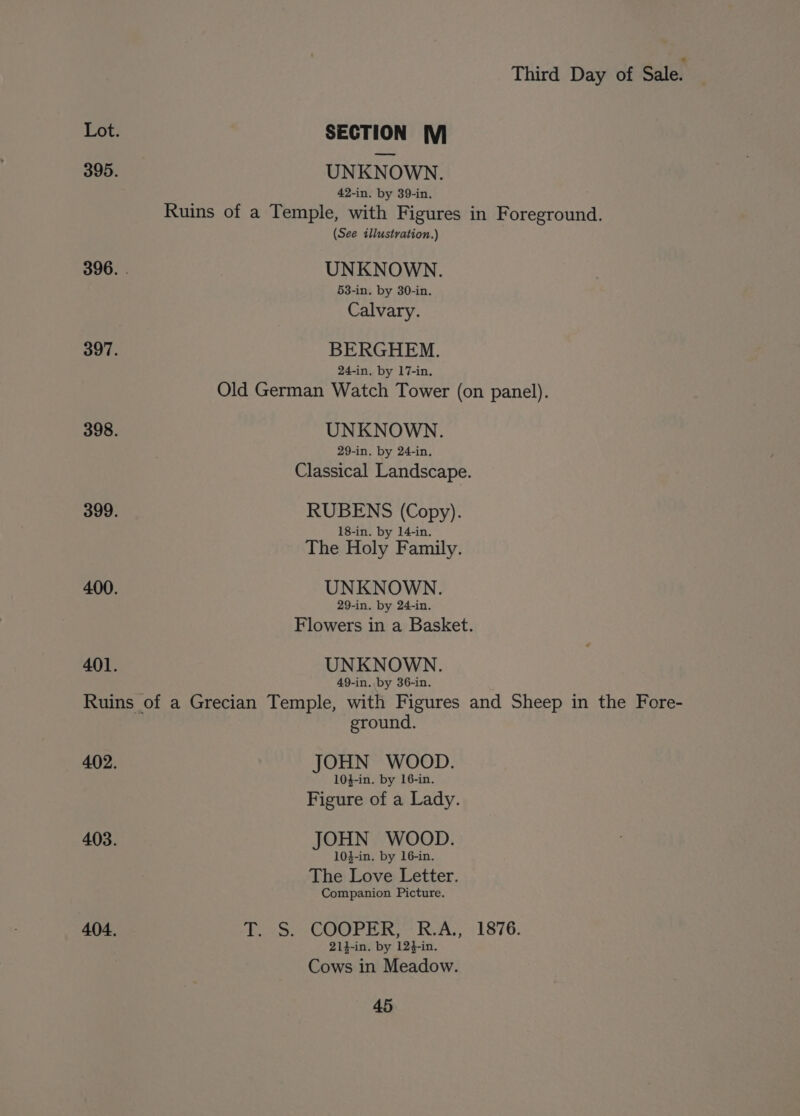 Lot. SECTION M 395. UNKNOWN. 42-in. by 39-in, Ruins of a Temple, with Figures in Foreground. (See illustration.) 396. . UNKNOWN. 53-in. by 30-in. Calvary. 397. BERGHEM. 24-in, by 17-in. Old German Watch Tower (on panel). 398. UNKNOWN. 29-in. by 24-in. Classical Landscape. 399. RUBENS (Copy). 18-in. by 14-in. The Holy Family. 400. UNKNOWN. 29-in. by 24-in. Flowers in a Basket. 401. UNKNOWN. 49-in. by 36-in. Ruins of a Grecian Temple, with Figures and Sheep in the Fore- ground. 402. JOHN WOOD. 104-in. by 16-in. Figure of a Lady. 403. JOHN WOOD. 103-in. by 16-in. The Love Letter. Companion Picture. 404, haa COOP ine RAS 51876, 214-in. by 124-in. Cows in Meadow.
