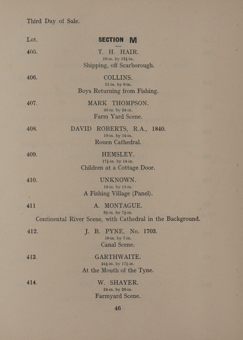 Lot. SECTION WVi 405. Ty) ALR: 19-in. by 134-in. Shipping, off Scarborough. 406. COLLINS. 1l-in. by 9-in. Boys Returning from Fishing. 407. MARK THOMPSON. 36-in. by 24-in. Farm Yard Scene. 408. DAVID ROBERTS, R.A., 1840. 19-in. by 14-in, Rouen Cathedral. 409. HEMSLEY. 17}-in. by 14-in. Children at a Cottage Door. 410. UNKNOWN. 15-in. by 11-in. A Fishing Village (Panel). 41] A. MONTAGUE. 94-in. by 74-in. Continental River Scene, with Cathedral in the Background. 412. q. Bay PYWE,4 No. 1703. 10-in. by 7-in. Canal Scene. 413. GARTHWAITE. 244-in. by 174-in. At the Mouth of the Tyne. 414. W. SHAYER. 24-in, by 20-in. Farmyard Scene.