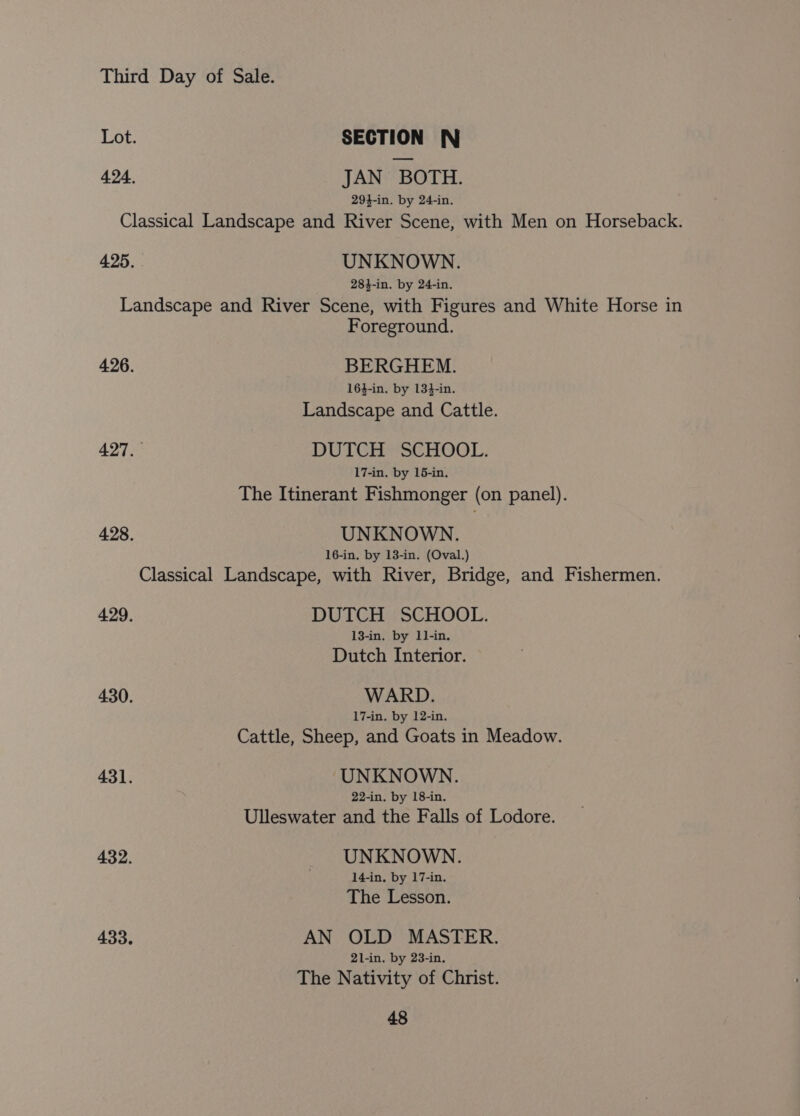 Lot. SECTION N 424. JAN BOTH. 294-in. by 24-in. Classical Landscape and River Scene, with Men on Horseback. 425. UNKNOWN. 283-in. by 24-in. Landscape and River Scene, with Figures and White Horse in Foreground. 426. BERGHEM. 163-in. by 134-in. Landscape and Cattle. 427.— DUTCH SCHOOL. 17-in. by 15-in. The Itinerant Fishmonger (on panel). 428. UNKNOWN. 16-in. by 13-in. (Oval.) Classical Landscape, with River, Bridge, and Fishermen. 429. DUTCH SCHOOL. 13-in. by 1l-in. Dutch Interior. 430. WARD. 17-in. by 12-in. Cattle, Sheep, and Goats in Meadow. 431. UNKNOWN. 22-in. by 18-in. Ulleswater and the Falls of Lodore. 432. UNKNOWN. . 14-in, by 17-in. The Lesson. 433. AN OLD MASTER. 21-in. by 23-in. The Nativity of Christ.