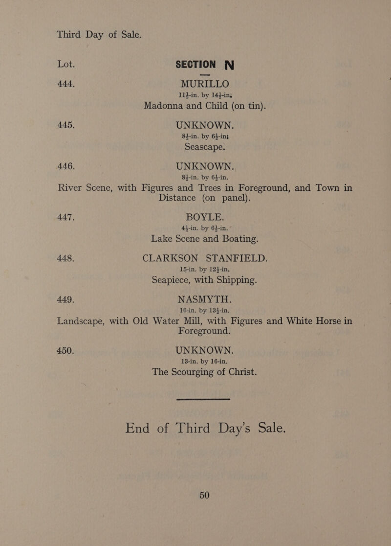 Lot. SECTION WN 444, MURILLO 11}-in. by 14}-in; Madonna and Child (on tin). 445, UNKNOWN. 84-in. by 6}-in3 Seascape. 446. UNKNOWN. 81-in. by 64-in. River Scene, with Figures and Trees in Foreground, and Town in Distance (on panel). 447. BOYLE. 43-in. by 64-in. - Lake Scene and Boating. 448, CLARKSON STANFIELD. 15-in. by 124-in. Seapiece, with Shipping. 449, NASMYTH. 16-in. by 13}-in. Landscape, with Old Water Mill, with Figures and White Horse in Foreground. 450. UNKNOWN. 13-in. by 16-in. The Scourging of Christ. End of Third Day’s Sale.