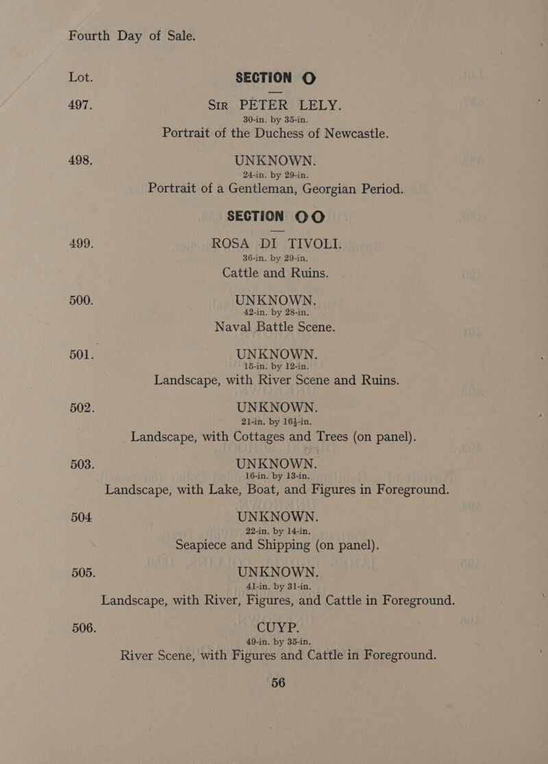 504 Sir PETER LELY. 30-in. by 35-in. Portrait of the Duchess of Newcastle. UNKNOWN. 24-in. by 29-in. Portrait of a Gentleman, Georgian Period. ROSA DI TIVOLI. 36-in. by 29-in. Cattle and Ruins. UNKNOWN. 42-in. by 28-in. Naval Battle Scene. UNKNOWN. 15-in. by 12-in. Landscape, with River Scene and Ruins. UNKNOWN. 21-in. by 164-in. Landscape, with Cottages and Trees (on panel). UNKNOWN. 16-in. by 13-in. UNKNOWN. 22-in. by 14-in. Seapiece and Shipping (on panel). UNKNOWN. 4l-in. by 31-in. CUYP. 49-in. by 35-in.