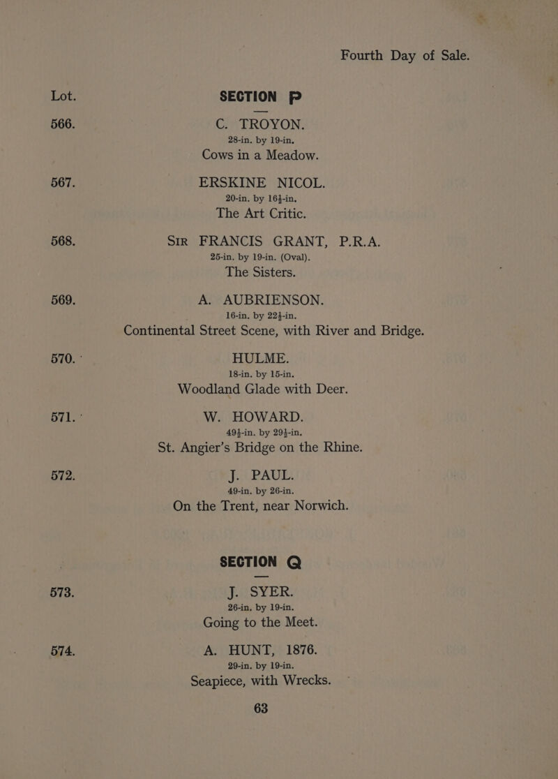 TA SECTION P 566. C. TROYON. 28-in. by 19-in, Cows in a Meadow. 567. ERSKINE NICOL. 20-in. by 164-in. The Art Critic. 568. Sir FRANCIS GRANT, P.R.A. 25-in. by 19-in. (Oval). The Sisters. 569. A. AUBRIENSON. 16-in. by 224-in. Continental Street Scene, with River and Bridge. 570. - HULME. 18-in. by 15-in. Woodland Glade with Deer. 571. ° W. HOWARD. 494-in. by 294-in. St. Angier’s Bridge on the Rhine. 572. J. UPAUEL. 49-in, by 26-in. On the Trent, near Norwich. SECTION Q 573. J. SYER. 26-in, by 19-in, Going to the Meet. 574. A. HUNT, 1876. 29-in. by 19-in. Seapiece, with Wrecks.