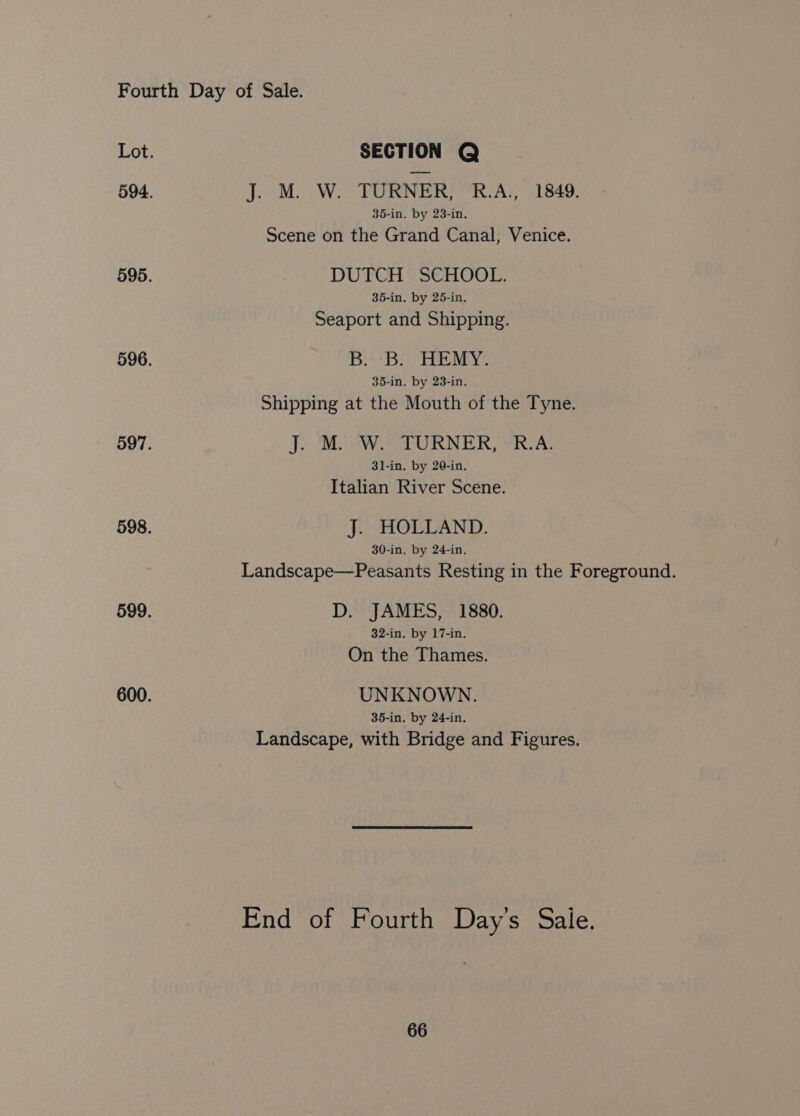 Lot. SECTION Q 594. J. M. W. TURNER, R.A., 1849. 35-in. by 23-in. Scene on the Grand Canal, Venice. 595. DUTCH SCHOOL. 35-in. by 25-in. Seaport and Shipping. 596. Bs Bie My 35-in. by 23-in. Shipping at the Mouth of the Tyne. 597. J) Wes RNER, SRCA: 31-in. by 20-in. Italian River Scene. 598. J. HOLLAND. 30-in, by 24-in, Landscape—Peasants Resting in the Foreground. 599. D. JAMES, 1880. 32-in, by 17-in. On the Thames. 600. UNKNOWN. 35-in, by 24-in, Landscape, with Bridge and Figures. End of Fourth Day's Sale.