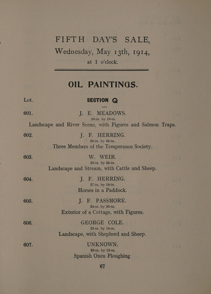 FEE bie Bree ea SA is Wednesday, May 13th, 1914, at 1 o'clock. OIL PAINTINGS. Lot: SECTION Q — 601. J. E. MEADOWS. 30-in. by 19-in. Landscape and River Scene, with Figures and Salmon Traps. 602. J. F. HERRING. 29-in, by 24-in, Three Members of the Temperance Society. 603. W. WEIR. 36-in. by 24-in. Landscape and Stream, with Cattle and Sheep. 604. J. F. HERRING. 27-in. by 18-in. Horses in a Paddock. 605. J. F. PASSMORE. 24-in. by 30-in. Exterior of a Cottage, with Figures. 606. GEORGE COLE. 23-in. by 14-in. Landscape, with Shepherd and Sheep. 607. UNKNOWN. 25-in. by 13-in. Spanish Oxen Ploughing