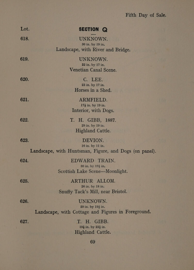 Lot. SECTION Q 618. UNKNOWN. 30 in. by 19 in, Landscape, with River and Bridge. 619. UNKNOWN. 22 in. by 17 in. Venetian Canal Scene. 620. C.. LEE. 23 in. by 17 in. Horses in a Shed. 621. ARMFIELD. 173 in. by 19 in. Interior, with Dogs. 622. T. H. GIBB, 1887. 29 in. by 19 in. Highland Cattle. 623. DEVION. 16 in. by 11 in. Landscape, with Huntsman, Figure, and Dogs (on panel). 624. EDWARD TRAIN. 30 in. by 194 in. Scottish Lake Scene—Moonlight. 625. ARTHUR ALLOM. 26 in. by 18 in. Snuffy Tack’s Mill, near Bristol. 626. UNKNOWN. 29 in. by 194 in. Landscape, with Cottage and Figures in Foreground. 627. ya Hi.) GIBB. 19} in, by 234 in. Highland Cattle.