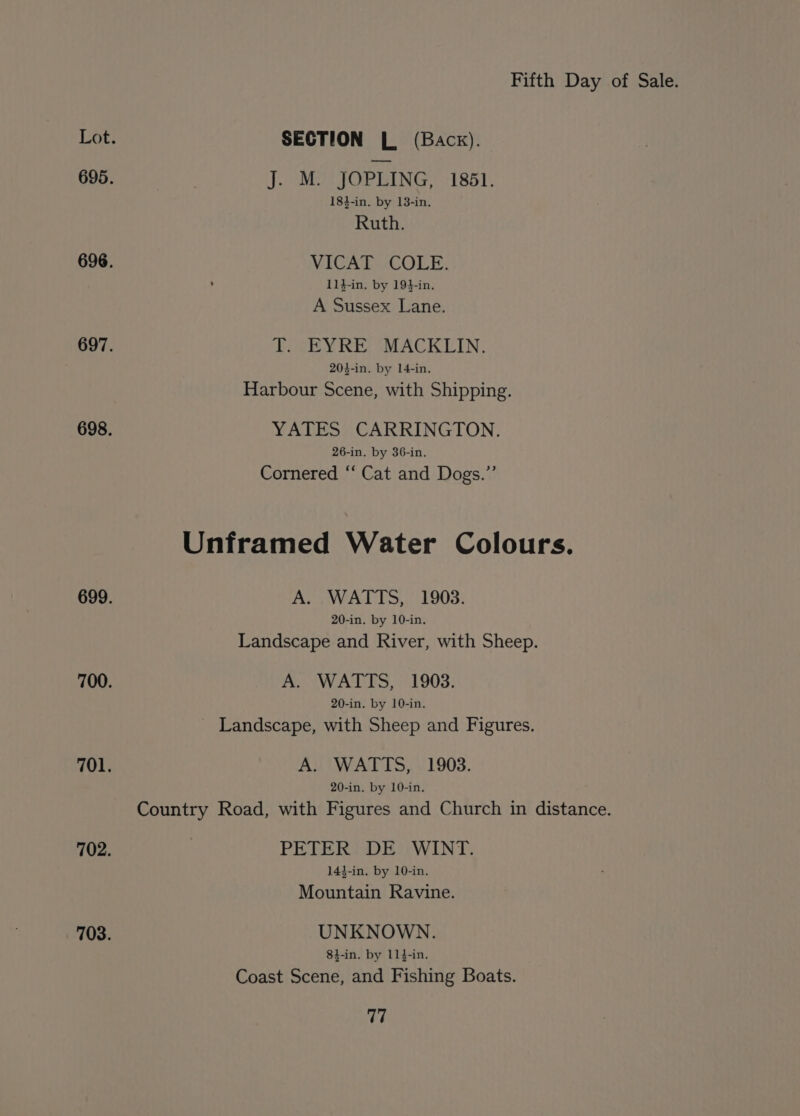 SECTION L (Back). J. M. JOPLING, 1861. 184-in. by 13-in. Ruth. VICAT COLE. 114-in, by 194-in. A Sussex Lane. T. EYRE MACKLIN. 203-in. by 14-in, Harbour Scene, with Shipping. YATES CARRINGTON. 26-in. by 36-in. Cornered “‘ Cat and Dogs.” Unframed Water Colours. Aoa WAL TS, 1903: 20-in. by 10-in. Landscape and River, with Sheep. A. WATTS, 1903. 20-in. by 10-in. - Landscape, with Sheep and Figures. A. WATTS, 1903. 20-in. by 10-in. Country Road, with Figures and Church in distance. PETER DE WINT. 144-in, by 10-in. Mountain Ravine. UNKNOWN. 84-in. by 114-in. Coast Scene, and Fishing Boats.