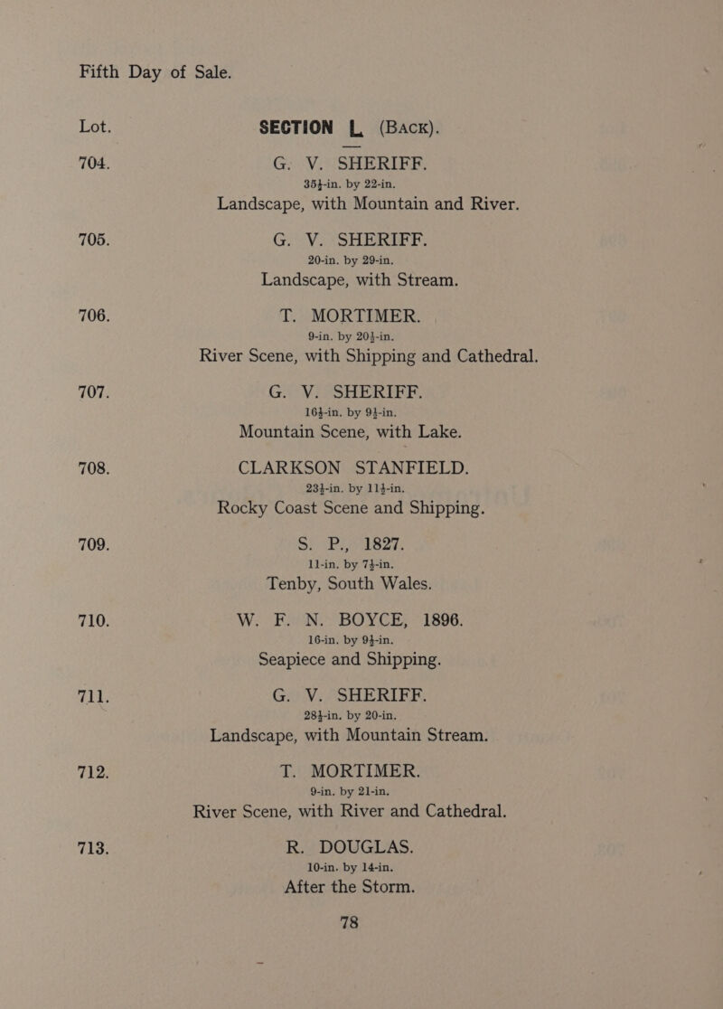 Lot. SECTION [L, (Back). 704. Go Vit SHIGR EER: 35}-in. by 22-in. Landscape, with Mountain and River. 705. G. V. SHERIFF. 20-in. by 29-in. Landscape, with Stream. 706. T. MORTIMER. 9-in. by 203-in. River Scene, with Shipping and Cathedral. 707. G. V. SHERIFF. 164-in. by 94-in. Mountain Scene, with Lake. 708. CLARKSON STANFIELD. 234-in. by 114-in. Rocky Coast Scene and Shipping. 709. Se PE als27: 1l-in. by 74-in. Tenby, South Wales. 710. W. F. N. BOYCE, 1896. 16-in. by 94-in. Seapiece and Shipping. 7HWe G. V. SHERIFF. 281-in. by 20-in. Landscape, with Mountain Stream. Ti2 T. MORTIMER. 9-in. by 21-in. River Scene, with River and Cathedral. Tis; R. DOUGLAS. 10-in. by 14-in. After the Storm.