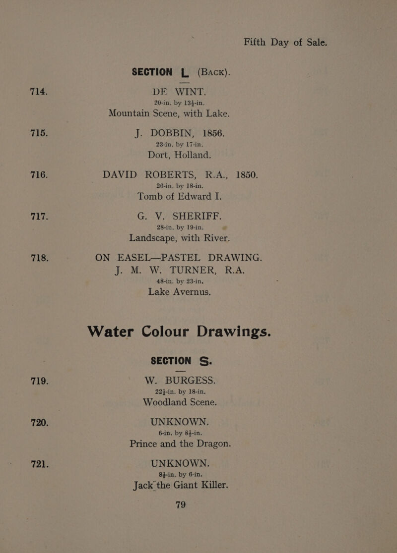SECTION { (Back). 714. DE WINT. 20-in, by 134-in. Mountain Scene, with Lake. 715. J. DOBBIN, 1856. 23-in. by 17-in. Dort, Holland. DAVID ROBERTS, R.A., 1850. 716. 26-in. by 18-in. Tomb of Edward I. 717. G. V. SHERIFF. 28-in, by 19-in. Landscape, with River. 718. ON EASEL—PASTEL DRAWING. Pete WW LORNER, ia 48-in. by 23-in. Lake Avernus. Water Colour Drawings. SECTION S. W. BURGESS. 719. 224-in. by 18-in. Woodland Scene. 720. UNKNOWN. 6-in. by 84-in. Prince and the Dragon. 721. UNKNOWN. 8}-in. by 6-in. Jack the Giant Killer.