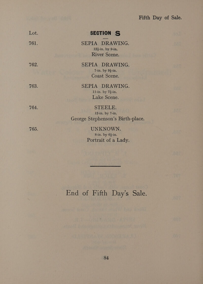Lot. SECTION &amp; 761. SEPIA DRAWING. 12}-in. by 9-in. River Scene. 762. SEPIA DRAWING. 7-in. by 94-in. Coast Scene. 763. SEPIA DRAWING. ll-in. by 74-in. Lake Scene. 764. STEELE. 12-in. by 7-in. George Stephenson’s Birth-place. 765. UNKNOWN. 8-in. by 6$-in. Portrait of a Lady. End of Fifth Day’s Sale.