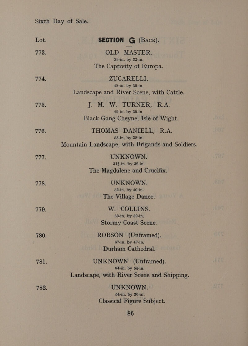 SECTION G (Back). OLD MASTER. 39-in, by 32-in. The Captivity of Europa. ZUCARELLI. 48-in. by 39-in. Landscape and River Scene, with Cattle. PRR Se aos 8 Sa eS does hae 49-in. by 39-in. Black Gang Cheyne, Isle of Wight. THOMAS DANIELL, R.A. 53-in. by 38-in. Mountain Landscape, with Brigands and Soldiers. UNKNOWN. 314-in. by 39-in. The Magdalene and Crucifix. UNKNOWN. 52-in. by 40-in. The Village Dance. W. COLLINS. 63-in. by 39-in. Stormy Coast Scene. ROBSON (Unframed). 67-in. by 47-in. Durham Cathedral. UNKNOWN (Unframed). 84-in. by 54-in. Landscape, with River Scene and Shipping. UNKNOWN. 64-in. by 36-in. Classical Figure Subject.