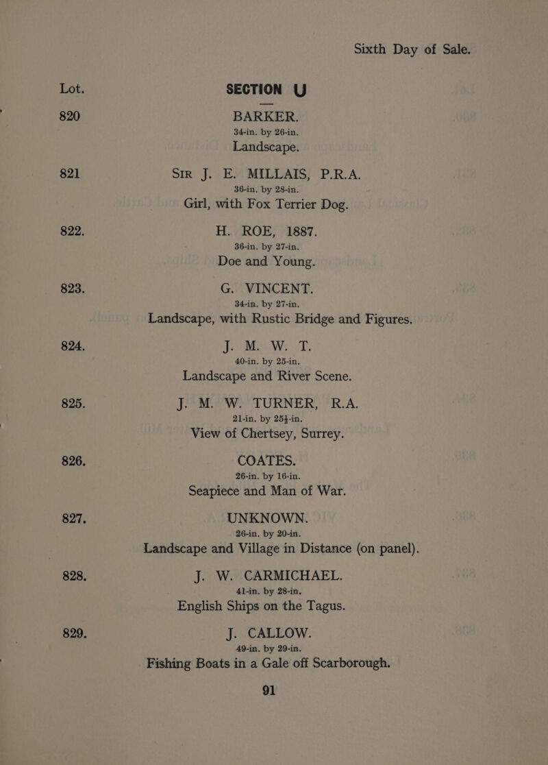 Lot. SECTION U 820 BARKER. 34-in. by 26-in. Landscape. 821 SIR J. E. MILLAITS, P.R.A. 36-in. by 28-in. Girl, with Fox Terrier Dog. 822. H. ROE, 1887. 36-in. by 27-in. Doe and Young. 823. G. VINCENT. 34-in. by 27-in. Landscape, with Rustic Bridge and Figures. 824. Je Meow: T. 40-in. by 25-in. Landscape and River Scene. 825. J. M. W. TURNER, R.A. 21-in. by 254-in. View of Chertsey, Surrey. 826. COATES. 26-in. by 16-in. Seapiece and Man of War. 827. UNKNOWN. 26-in. by 20-in. Landscape and Village in Distance (on panel). 828. J. W. CARMICHAEL. 41-in. by 28-in. English Ships on the Tagus. 829, J. CALLOW. 49-in. by 29-in. Fishing Boats in a Gale off Scarborough.