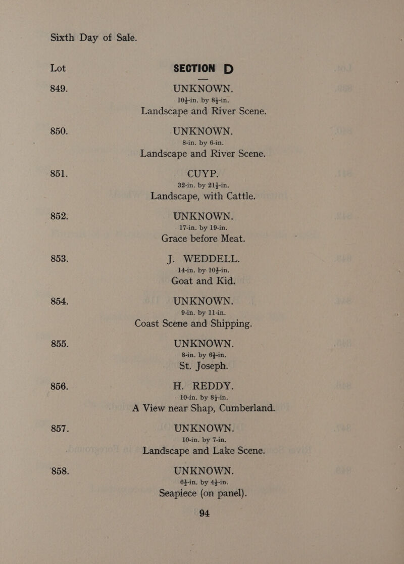 Lot SECTION D 849. UNKNOWN. 104-in. by 84-in. Landscape and River Scene. 850. UNKNOWN. 8-in. by 6-in. Landscape and River Scene. 851. CUYP. 32-in. by 21}-in. Landscape, with Cattle. 852. UNKNOWN. 17-in. by 19-in. Grace before Meat. 853. J. WEDDELL. 14-in. by: 104-in. Goat and Kid. 854. UNKNOWN. 9-in. by 1l-in. Coast Scene and Shipping. 855. UNKNOWN. 8-in. by 64-in. St. Joseph. 856. H. REDDY. 10-in. by 84-in. A View near Shap, Cumberland. 857. UNKNOWN. 10-in. by 7-in. Landscape and Lake Scene. 858. UNKNOWN. 64-in. by 44-in. Seapiece (on panel).