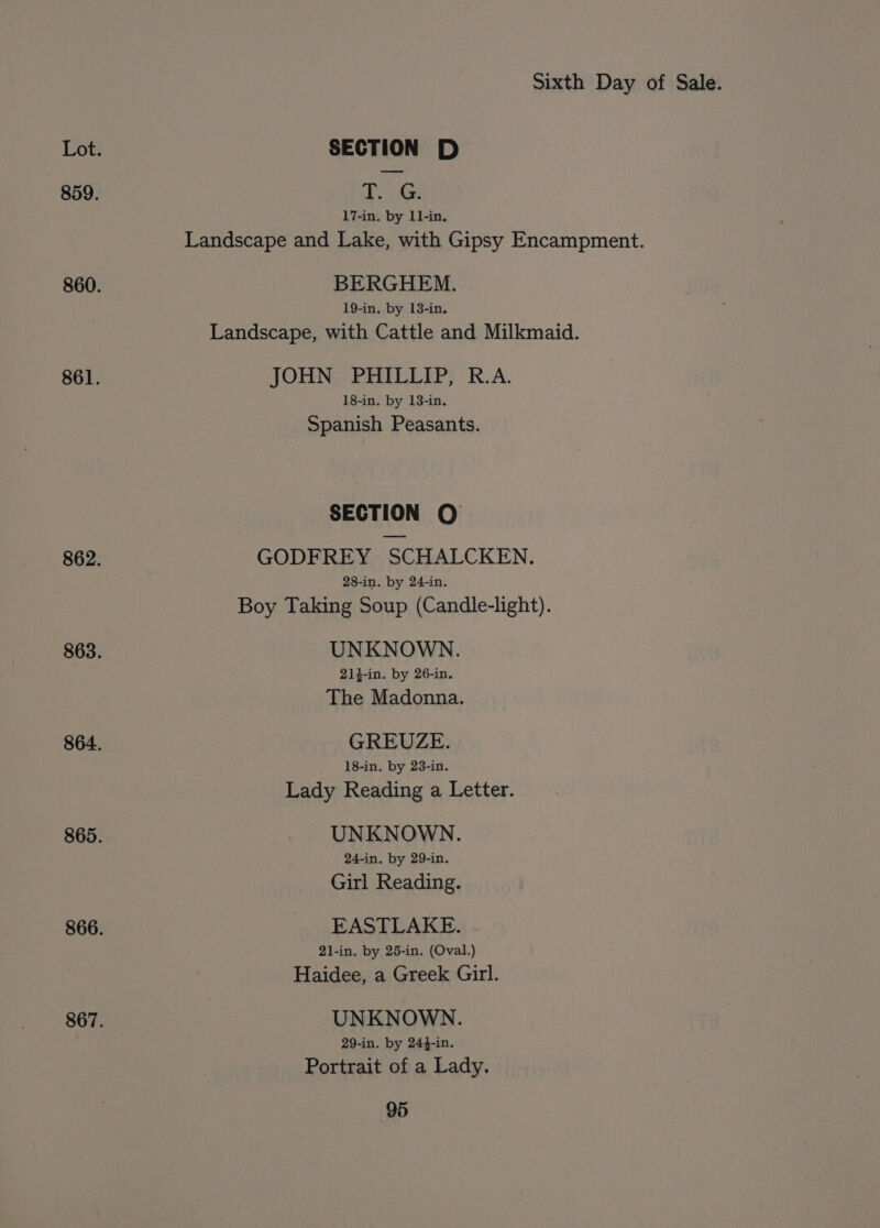 Lot. SECTION D 859. Poy 17-in. by 11-in, Landscape and Lake, with Gipsy Encampment. 860. BERGHEM. 19-in. by 18-in. Landscape, with Cattle and Milkmaid. 861. JOHN PHILLIP, R.A. 18-in. by 13-in. Spanish Peasants. SECTION QO 862. GODFREY SCHALCKEN. 28-in. by 24-in. Boy Taking Soup (Candle-light). 863. UNKNOWN. 214-in. by 26-in. The Madonna. 864. GREUZE. 18-in. by 23-in. Lady Reading a Letter. 865. UNKNOWN. 24-in, by 29-in. Girl Reading. 866. EASTLAKE. 21-in. by 25-in. (Oval.) Haidee, a Greek Girl. 867. UNKNOWN. 29-in. by 244-in. Portrait of a Lady.