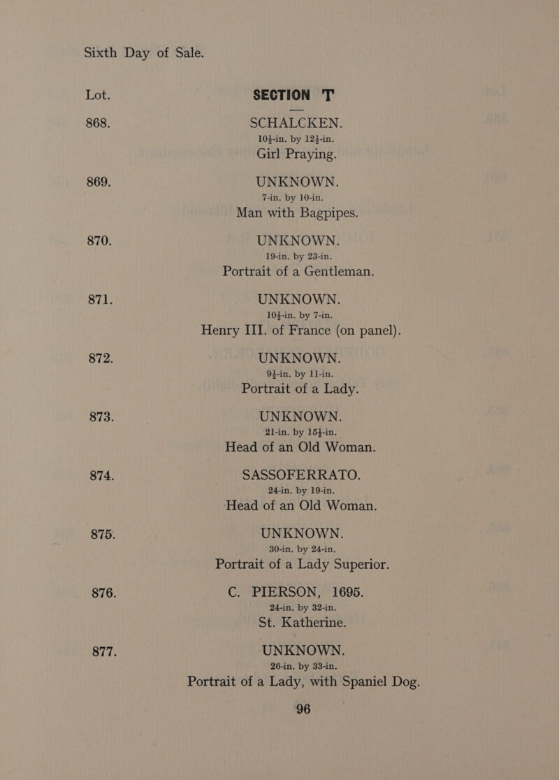 Lot. SECTION T 868. SCHALCKEN. 10}-in. by 12}-in. Girl Praying. 869. UNKNOWN. 7-in. by 10-in. Man with Bagpipes. 870. UNKNOWN. 19-in. by 23-in. Portrait of a Gentleman. 871. UNKNOWN. 103-in. by 7-in. Henry III. of France (on panel). 872. UNKNOWN. 94-in. by 11-in. Portrait of a Lady. 873. UNKNOWN. 21-in. by 15}-in. Head of an Old Woman. 874. SASSOFERRATO. 24-in. by 19-in. ‘Head of an Old Woman. 875. UNKNOWN. 30-in. by 24-in. Portrait of a Lady Superior. 876. C. PIERSON, 1695. 24-in. by 32-in. St. Katherine. 877. UNKNOWN. 26-in. by 33-in. Portrait of a Lady, with Spaniel Dog.
