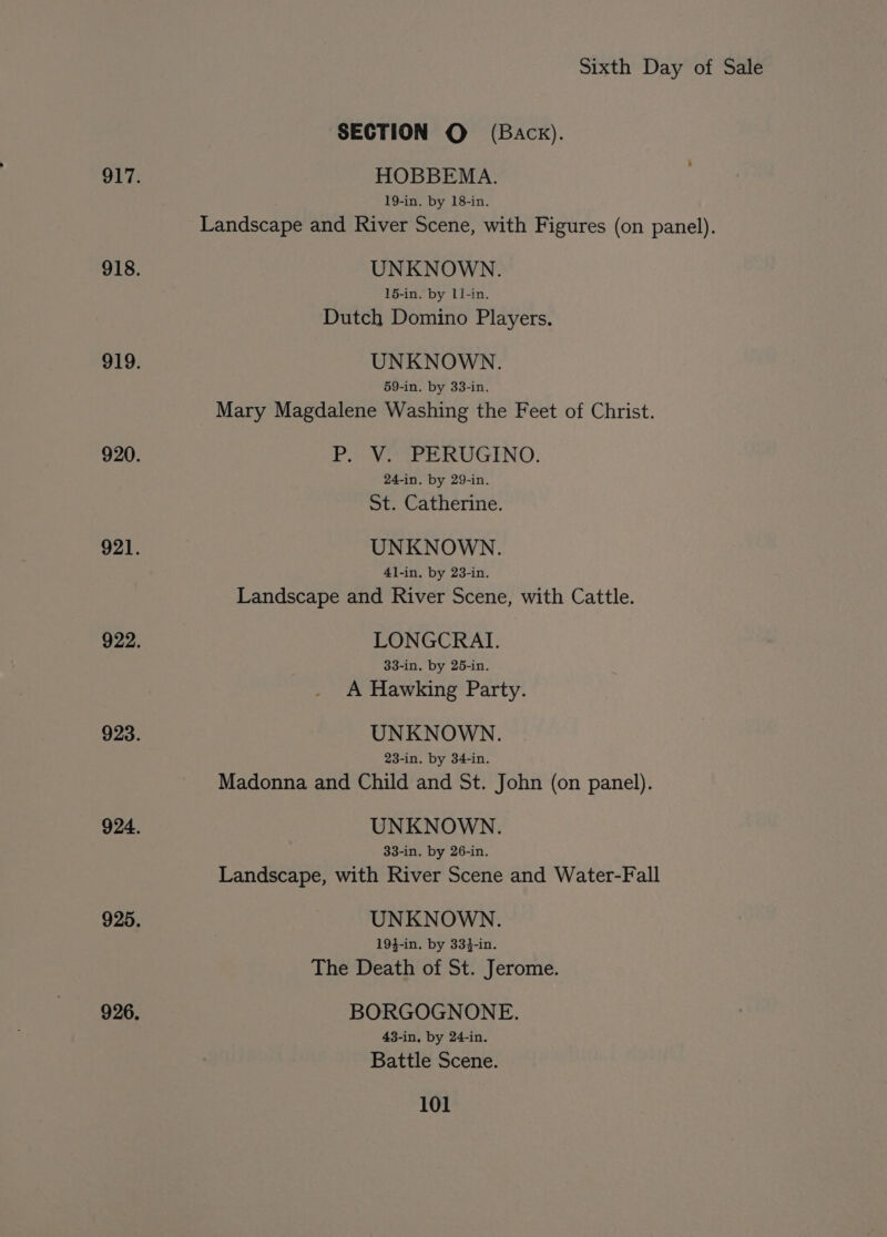 SECTION © (Back). 917. HOBBEMA. 19-in. by 18-in. Landscape and River Scene, with Figures (on panel). 918. UNKNOWN. 15-in. by 11-in. Dutch Domino Players. 919. UNKNOWN. 59-in. by 33-in. Mary Magdalene Washing the Feet of Christ. 920. P. Vo PERUGINO. 24-in. by 29-in. St. Catherine. 921. UNKNOWN. 41-in, by 23-in. Landscape and River Scene, with Cattle. 922. LONGCRAI. 33-in. by 25-in. A Hawking Party. 923. UNKNOWN. 23-in. by 34-in. Madonna and Child and St. John (on panel). 924. UNKNOWN. 33-in. by 26-in. Landscape, with River Scene and Water-Fall 925. UNKNOWN. 19}-in. by 334-in. The Death of St. Jerome. 926. BORGOGNONE. 43-in, by 24-in. Battle Scene.