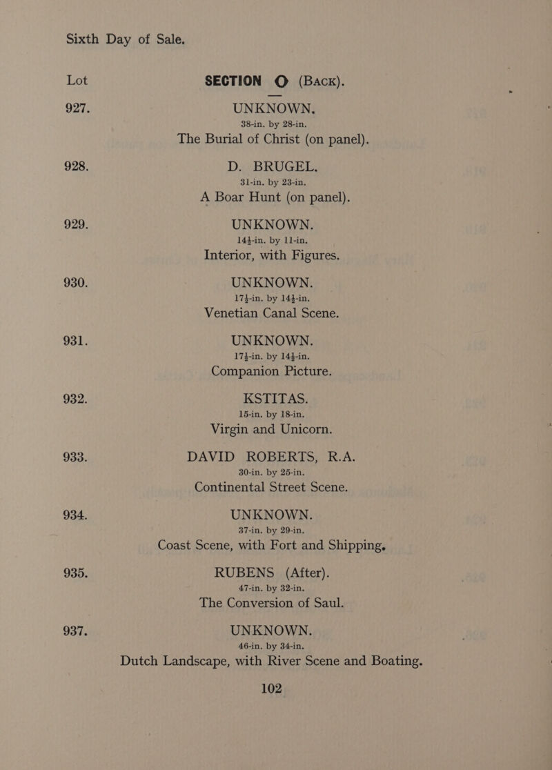 UNKNOWN, 38-in. by 28-in. The Burial of Christ (on panel). D. BRUGEL. 3l-in. by 23-in. A Boar Hunt (on panel). UNKNOWN. 14}-in. by L1-in. Interior, with Figures. UNKNOWN. 17}-in. by 144-in. Venetian Canal Scene. UNKNOWN. 17$-in. by 144-in. Companion Picture. KSTITAS. 15-in. by 18-in. Virgin and Unicorn. DAVID ROBERTS, R.A. 30-in. by 25-in. Continental Street Scene. UNKNOWN. 37-in. by 29-in. Coast Scene, with Fort and Shipping. RUBENS (After). 47-in. by 32-in. The Conversion of Saul. UNKNOWN. 46-in. by 34-in. Dutch Landscape, with River Scene and Boating.