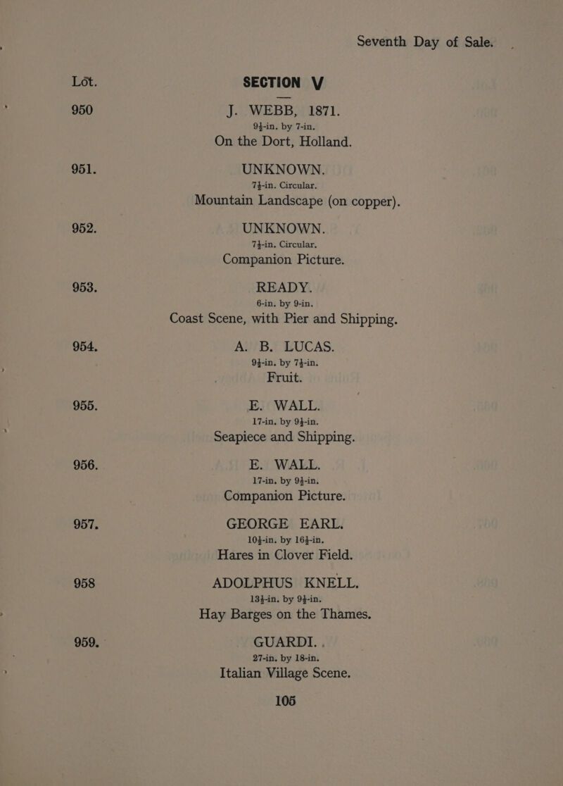 Lot. SECTION V 950 J. WEBB, 1871. 94-in. by 7-in. On the Dort, Holland. 951. UNKNOWN. 74-in. Circular. Mountain Landscape (on copper). 952. UNKNOWN. 74-in. Circular. Companion Picture. 953. READY. 6-in. by 9-in. Coast Scene, with Pier and Shipping. 954, A. B. LUCAS. 94-in. by 74-in. Fruit. 955. E. WALL. 17-in. by 94-in. Seapiece and Shipping. 956. E. WALL. 17-in. by 94-in. Companion Picture. 957. GEORGE EARL. 10}-in. by 16}-in, Hares in Clover Field. 958 ADOLPHUS KNELL. 134-in. by 94-in. Hay Barges on the Thames. 959. GUARDI. . 27-in. by 18-in. Italian Village Scene.