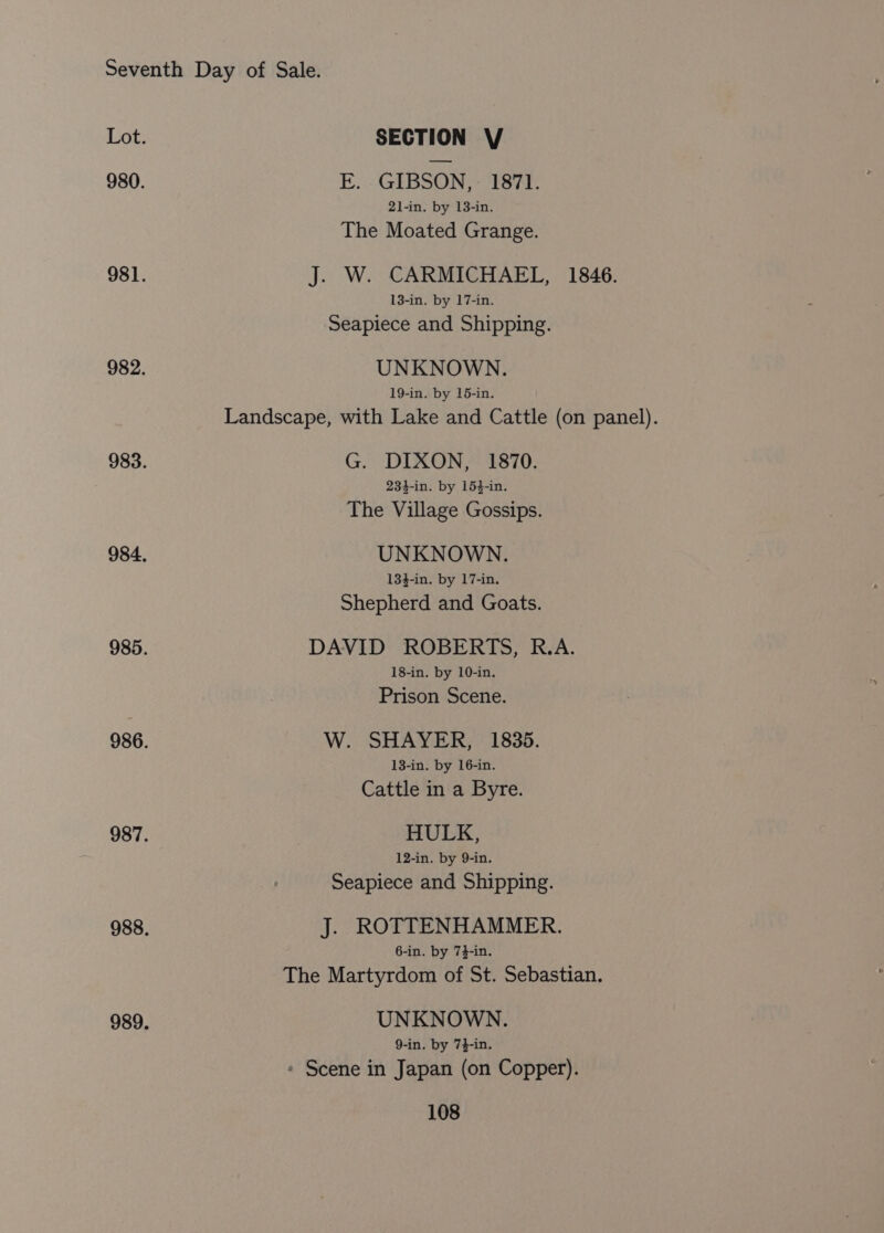 Lot. SECTION V 980. E. GIBSON, 1871. 21-in. by 13-in. The Moated Grange. 981. J. W. CARMICHAEL, 1846. 13-in. by 17-in. Seapiece and Shipping. 982. UNKNOWN. 19-in. by 15-in. Landscape, with Lake and Cattle (on panel). 983. G. DIXON, 1870. 234-in. by 154-in. The Village Gossips. 984. UNKNOWN. 134-in. by 17-in. Shepherd and Goats. 985. DAVID ROBERTS, R.A. 18-in. by 10-in. Prison Scene. 986. W. SHAYER, 1835. 13-in. by 16-in. Cattle in a Byre. 987. HULK, 12-in. by 9-in. Seapiece and Shipping. 988. J. ROTTENHAMMER. 6-in. by 74-in. The Martyrdom of St. Sebastian. 989. UNKNOWN. 9-in. by 7}-in. » Scene in Japan (on Copper).