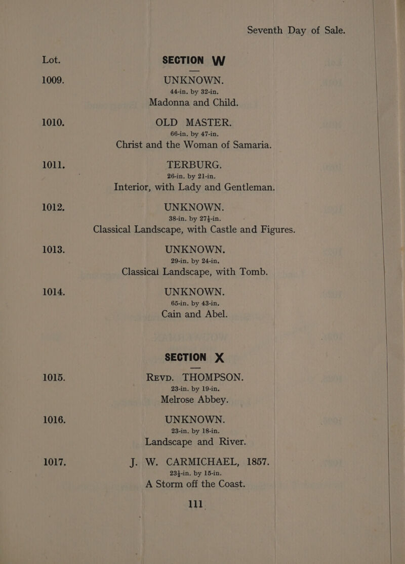 UNKNOWN. 44-in, by 32-in. Madonna and Child. OLD MASTER. 66-in. by 47-in. Christ and the Woman of Samaria. TERBURG. 26-in. by 21-in. Interior, with Lady and Gentleman. UNKNOWN. 38-in. by 274-in. Classical Landscape, with Castle and Figures. UNKNOWN. 29-in. by 24-in, Classical Landscape, with Tomb. UNKNOWN. 65-in. by 43-in. Cain and Abel. SECTION X Revp. THOMPSON. 23-in. by 19-in Melrose Abbey. UNKNOWN. 23-in. by 18-in. Landscape and River. J. W. CARMICHAEL, 1857. 234-in. by 15-in. A Storm off the Coast. 11