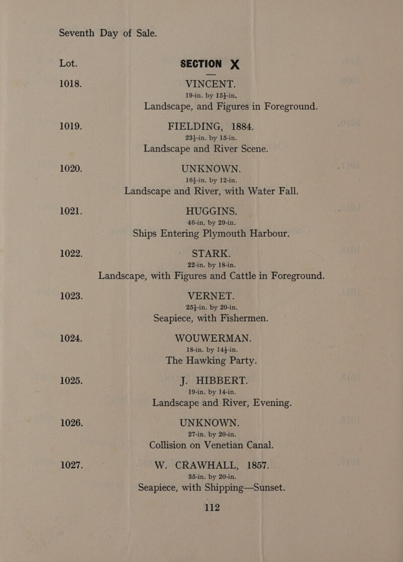 VINCENT. 19-in. by 154-in. Landscape, and Figures in Foreground. FIELDING, 1884. 234-in. by 15-in. Landscape and River Scene. UNKNOWN. 164-in. by 12-in. Landscape and River, with Water Fall. HUGGINS. 46-in, by 29-in. Ships Entering Plymouth Harbour. STARK. 22-in. by 18-in. Landscape, with Figures and Cattle in Foreground. VERNET. 253-in. by 20-in. Seapiece, with Fishermen. WOUWERMAN. 18-in. by 144-in. The Hawking Party. J. HIBBERT. 19-in. by 14-in. Landscape and River, Evening. UNKNOWN. 27-in. by 20-in. Collision on Venetian Canal. W. CRAWHALL, 1857. 35-in. by 20-in. Seapiece, with Shipping—Sunset.