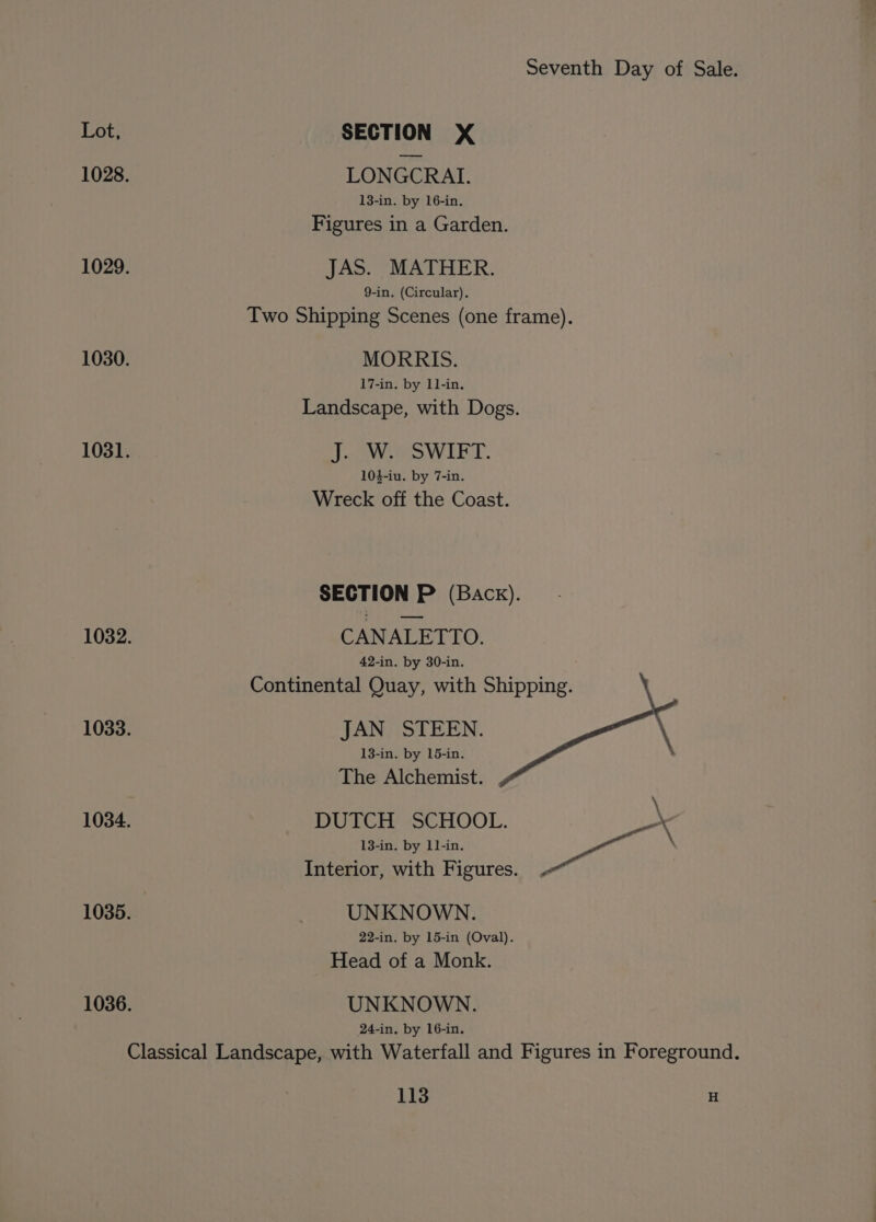 1028. 1029. 1030. 1031. 1033. 1034. 1035. 1036. Seventh Day of Sale. LONGCRAI. 13-in. by 16-in. Figures in a Garden. JAS. MATHER. 9-in. (Circular). Two Shipping Scenes (one frame). MORRIS. 17-in. by 11-in. Landscape, with Dogs. Joe eS WIET. 104-iu. by 7-in. Wreck off the Coast. SECTION P (Back). CANALETTO. 42-in. by 30-in. Continental Quay, with Shipping. JAN STEEN. 13-in. by 15-in. The Alchemist. \ DUTCH SCHOOL. 13-in. by 11-in. seed Interior, with Figures. . UNKNOWN. 22-in. by 15-in (Oval). Head of a Monk. UNKNOWN. 24-in, by 16-in.