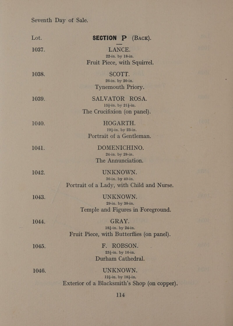 a6 SECTION P (Back). 1037. LANCE. 22-in. by 18-in. Fruit Piece, with Squirrel. 1038. SOOT, 26-in. by 20-in, Tynemouth Priory. 1039. SALVATOR ROSA. 154-in. by 214-in. The Crucifixion (on panel). 1040. HOGARTH. 193-in. by 23-in. Portrait of a Gentleman. 1041. DOMENICHINO. 24-in. by 28-in. The Annunciation. 1042. UNKNOWN. 36-in. by 40-in. Portrait of a Lady, with Child and Nurse. 1043. UNKNOWN. 29-in. by 38-in, Temple and Figures in Foreground. 1044. GRAY. 184-in. by 24-in. Fruit Piece, with Butterflies (on panel). 1045. F. ROBSON. 234-in. by 16-in. Durham Cathedral. 1046. UNKNOWN. 123-in. by 184-in. Exterior of a Blacksmith’s Shop (on copper).