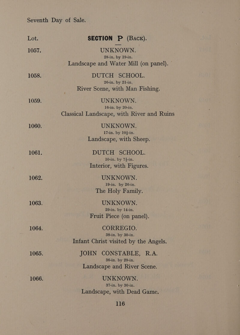 Lot. SECTION P (Back). 1057. UNKNOWN. 28-in. by 19-in. Landscape and Water Mill (on panel). © 1058. DUTCH SCHOOL. 26-in. by 21-in. River Scene, with Man Fishing. 1059. UNKNOWN. 16-in. by 20-in. Classical Landscape, with River and Ruins 1060. — UNKNOWN. 17-in. by 10}-in. Landscape, with Sheep. 1061. DUTCH SCHOOL. 10-in. by 74-in. Interior, with Figures. 1062. UNKNOWN. 19-in. by 26-in. The Holy Family. 1063. UNKNOWN. 29-in. by 14-in. Fruit Piece (on panel). 1064. CORREGIO. 38-in. by 30-in. Infant Christ visited by the Angels. 1065. JOHN CONSTABLE, R.A. 36-in. by 29-in. Landscape and River Scene. 1066. | UNKNOWN. 37-in. by 30-in. Landscape, with Dead Game.