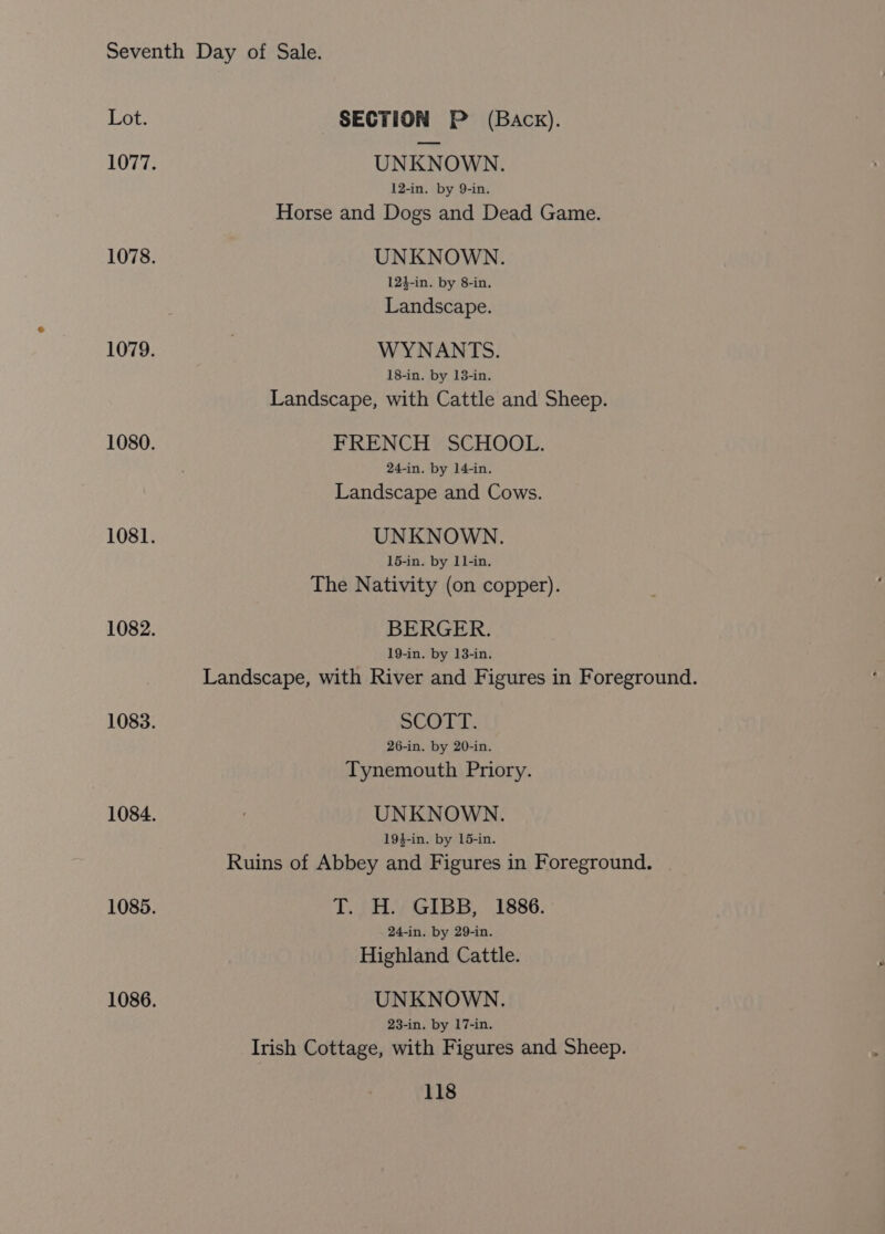 Lot. SECTION P (Back). 1077. UNKNOWN. 12-in. by 9-in. Horse and Dogs and Dead Game. 1078. UNKNOWN. 124-in. by 8-in. Landscape. 1079. | WYNANTS. 18-in. by 13-in. Landscape, with Cattle and Sheep. 1080. FRENCH SCHOOL. 24-in. by 14-in. Landscape and Cows. 1081. UNKNOWN. 15-in. by 11-in. The Nativity (on copper). 1082. BERGER. 19-in. by 13-in. Landscape, with River and Figures in Foreground. 1083. SCO TLI: 26-in. by 20-in. Tynemouth Priory. 1084. : UNKNOWN. 19}-in. by 15-in. Ruins of Abbey and Figures in Foreground. 1085. T. JY GIBB, 1886. 24-in. by 29-in. Highland Cattle. 1086. UNKNOWN. 23-in. by 17-in, Irish Cottage, with Figures and Sheep.
