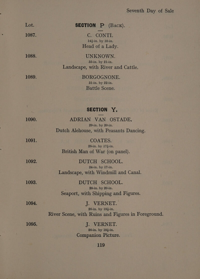 Lot. SECTION P (Back). 1087. C. CONTL 14}-in. by 10-in. Head of a Lady. 1088. UNKNOWN. 35-in. by 21-in. Landscape, with River and Cattle. 1089. BORGOGNONE. 3l-in. by 22-in. Battle Scene. SECTION Y, 1090. ADRIAN VAN OSTADE. 29-in. by 20-in. Dutch Alehouse, with Peasants Dancing. 1091. COATES. 28-in. by 17}-in. British Man of War (on panel). 1092. DUTCH SCHOOL. 24-in. by 17-in. Landscape, with Windmill and Canal. 1093. DUTCH SCHOOL. 28-in. by 20-in. Seaport, with Shipping and Figures. 1094. J. VERNET. 26-in. by 184-in. River Scene, with Ruins and Figures in Foreground. 1095. J. VERNET. 26-in. by 184-in. Companion Picture.