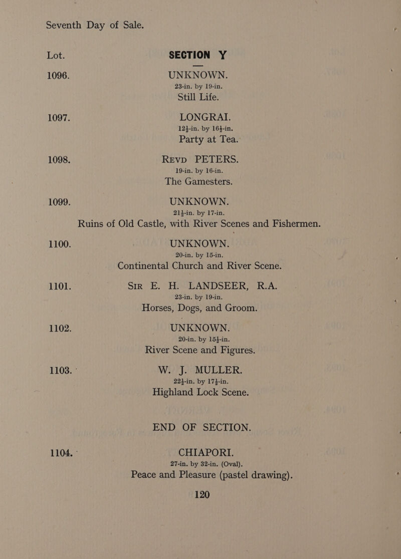 Lot. SECTION Y 1096. UNKNOWN. 23-in. by 19-in. Still Life. 1097. LONGRAI. 12}-in. by 16}-in. Party at Tea. 1098. Revp PETERS. 19-in. by 16-in. The Gamesters. 1099. UNKNOWN. 214-in. by 17-in. Ruins of Old Castle, with River Scenes and Fishermen. 1100. UNKNOWN. 20-in. by 15-in. Continental Church and River Scene. 1101. sir E. H. LANDSEER, R.A. 23-in. by 19-in. Horses, Dogs, and Groom. 1102. — UNKNOWN. 20-in. by 154-in. River Scene and Figures. 1103. © W. J. MULLER. 223-in. by 174-in. Highland Lock Scene. END OF SECTION. 1104, © CHIAPORI. 27-in. by 32-in. (Oval). Peace and Pleasure (pastel drawing).