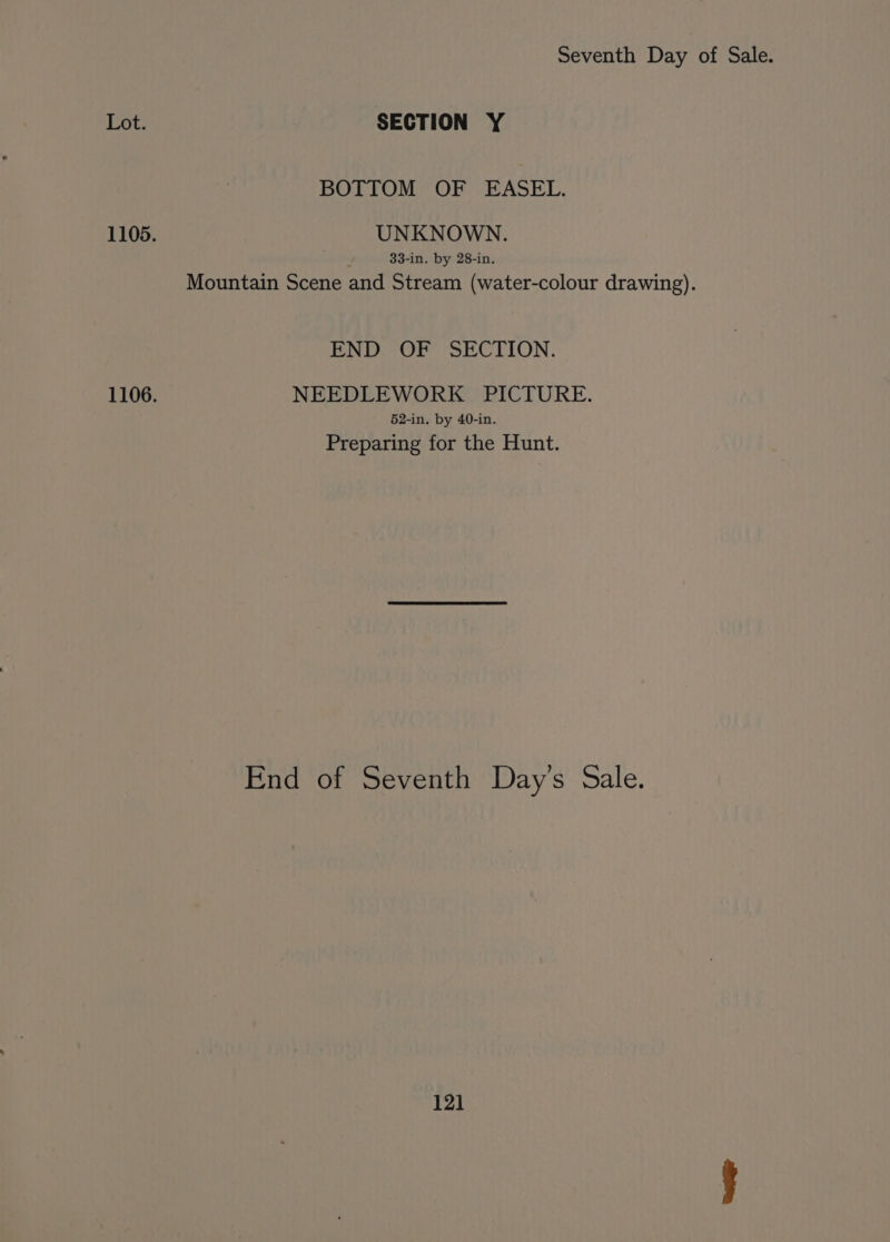 Lot. SECTION Y BOTTOM OF EASEL. 1105. UNKNOWN. 33-in. by 28-in. Mountain Scene and Stream (water-colour drawing). END OF SECTION. 1106. NEEDLEWORK PICTURE. 52-in. by 40-in, Preparing for the Hunt. End of Seventh Day’s Sale.