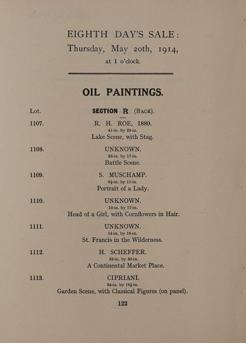 FIGH TH was SALE: Thursday, May 2oth, 1914, at 1 o'clock. OIL PAINTINGS. Lot. SECTION R (Back). 1107. Ri TRO, 11880, 4l-in. by 23-in. Lake Scene, with Stag. 1108. UNKNOWN. 25-in. by 17-in. Battle Scene. 1109. S. MUSCHAMP. 9}-in. by 11-in. Portrait of a Lady. 1110. UNKNOWN. 13-in. by 17-in. Head of a Girl, with Cornflowers in Hair. 1111. UNKNOWN. 14-in. by 19-in. St. Francis in the Wilderness. 1112. H. SCHEFFER. 35-in. by 30-in. A Continental Market Place. 1113. CIPRIANI. 34-in. by 164-in. Garden Scene, with Classical Figures (on panel).