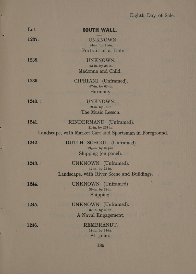 Lot. SOUTH WALL. 1237. UNKNOWN. 24-in. by 3l-in. Portrait of a Lady. 1238. UNKNOWN. 23-in. by 38-in. Madonna and Child. 1239. CIPRIANI (Unframed). 67-in. by 62-in. Harmony. 1240. .. UNKNOWN. 12-in. by 13-in. The Music Lesson. 1241. : RINDERMAND (Unframed). 8l-in. by 254-in. Landscape, with Market Cart and Sportsman in Foreground. 1242. DUTCH SCHOOL (Unframed) 294-in. by 224-in. Shipping (on panel). 1243. - UNKNOWN (Unframed). 37-in. by 23-in. Landscape, with River Scene and Buildings. 1244. UNKNOWN (Unframed). 39-in. by 32-in. Shipping. 1245. : UNKNOWN (Unframed). 37-in. by 30-in. A Naval Engagement. 1246. REMBRANDT. 18-in. by 24-in. St. John.