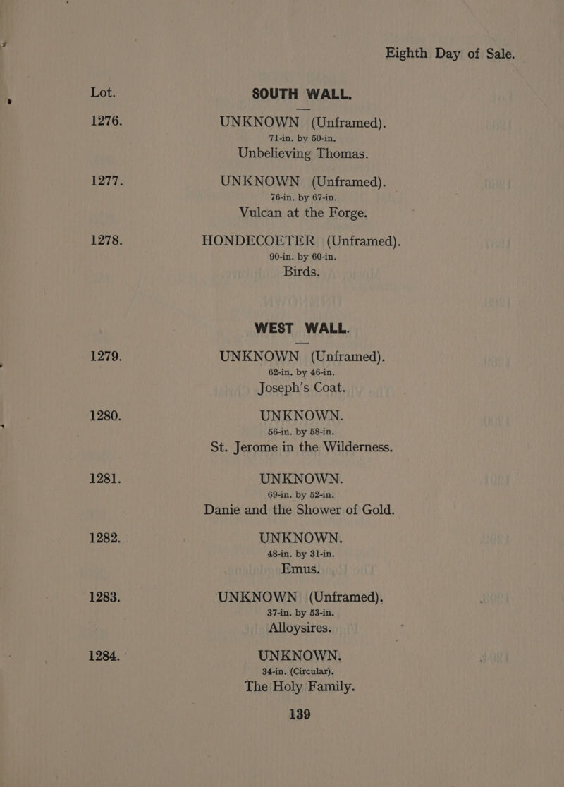 Lot. SOUTH WALL. 1276. UNKNOWN (Unframed). 71-in. by 50-in. Unbelieving Thomas. 1277. UNKNOWN (Unframed). 76-in. by 67-in. Vulcan at the Forge. 1278. HONDECOETER (Unframed). 90-in. by 60-in. Birds. WEST WALL. 1279. UNKNOWN (Unframed). 62-in. by 46-in,. Joseph’s Coat. 1280. UNKNOWN. 56-in. by 58-in. St. Jerome in the Wilderness. 1281. UNKNOWN. 69-in. by 52-in. Danie and the Shower of Gold. 1282. . UNKNOWN. 48-in. by 31-in. Emus. 1283. UNKNOWN (Unframed). 37-in. by 53-in. Alloysires. 1284. UNKNOWN. 34-in. (Circular). The Holy Family.