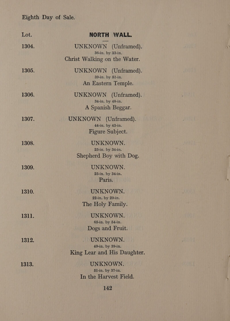 UNKNOWN (Unframed). 36-in. by 33-in. Christ Walking on the Water. UNKNOWN (Unframed). 39-in. by 51-in. An Eastern Temple. UNKNOWN (Unframed). 34-in. by 48-in. A Spanish Beggar. UNKNOWN (Unframed). 44-in. by 43-in. Figure Subject. UNKNOWN. 25-in. by 34-in. Shepherd Boy with Dog. UNKNOWN. 25-in. by 34-in. Paris. UNKNOWN. 22-in. by 29-in. The Holy Family. UNKNOWN. 65-in. by 54-in. Dogs and Fruit. UNKNOWN. 49-in. by 39-in. King Lear and His Daughter. UNKNOWN. 51-in. by 37-in. In the Harvest Field.