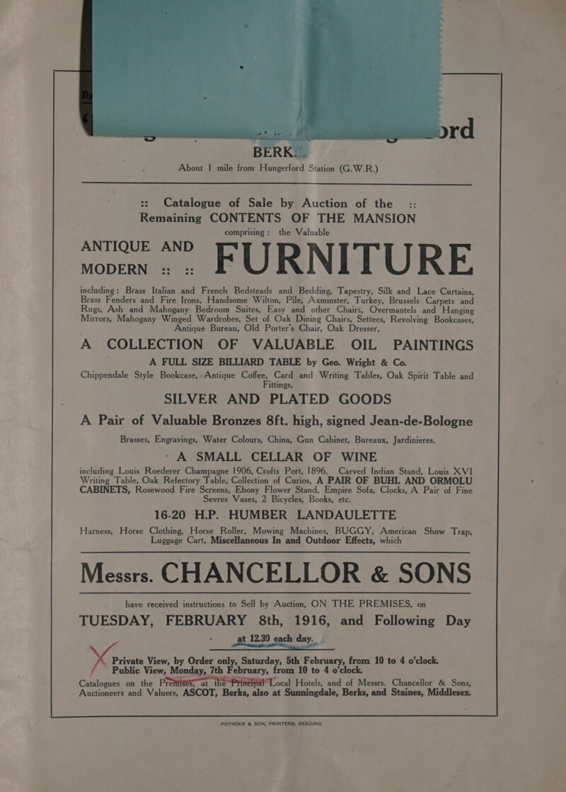 ord BER About | mile from Hungerford Station (G.W.R.) :: Catalogue of Sale by Auction of the :: Remaining CONTENTS OF THE MANSION comprising: the Valuable woven: » FURNITURE including: Brass Italian and French Bedsteads and Bedding, Tapestry, Silk and Lace Curtains, Brass Fenders and Fire Irons, Handsome Wilton, Pile, Axminster, Turkey, Brussels Carpets and Rugs, Ash and Mahogany Bedroom Suites, Easy and other Chairs, Overmantels and Hanging Mirrors, Mahogany Winged Wardrobes, Set of Oak Dining Chairs, Settees, Revolving Bookcases, Antique Bureau, Old Porter’s Chair, Oak Dresser, A COLLECTION OF VALUABLE OIL PAINTINGS A FULL SIZE BILLIARD TABLE by Geo. Wright &amp; Co. Chippendale Style Bookcase, Antique Coffee, Card and Writing Tables, Oak Spirit Table and Fittings, SILVER AND PLATED GOODS A Pair of Valuable Bronzes 8ft. high, signed Jean-de-Bologne Brasses, Engravings, Water Colours, China, Gun Cabinet, Bureaux, Jardinieres, A SMALL CELLAR OF WINE including Louis Roederer Champagne 1906, Crofts Port, 1896. Carved Indian Stand, Louis XVI Writing Table, Oak Refectory Table, Collection of Curios, A PAIR OF BUHL AND ORMOLU CABINETS, Rosewood Fire Screens, Ebony Flower Stand, Empire Sofa, Clocks, A Pair of Fine Sevres Vases, 2 Bicycles, Books, etc. 16-20 H.P. HUMBER LANDAULETTE Harness, Horse Clothing, Horse Roller, Mowing Machines, BUGGY, American Show Trap, Luggage Cart, Miscellaneous In and Outdoor Effects, which Messrs. CHANCELLOR &amp; SONS have received instructions to Sell by Auction. ON THE PREMISES, on TUESDAY, FEBRUARY 8th, 1916, and Following Day at 12.39 each day. | SCs View, by Order only, Saturday, 5th February, from 10 to 4 o’clock. , Public View, Monday, 7th February, from 10 to 4 o'clock. Catalogues on the Pretiigés~at the Priterpal” Local Hotels, and of Messrs. Chancellor &amp; Sons, Auctioneers and Valuers, ASCOT, Berks, also at Sunningdale, Berks, and Staines, Middlesex. POYNDER &amp; SON, PRINTERS, READING.