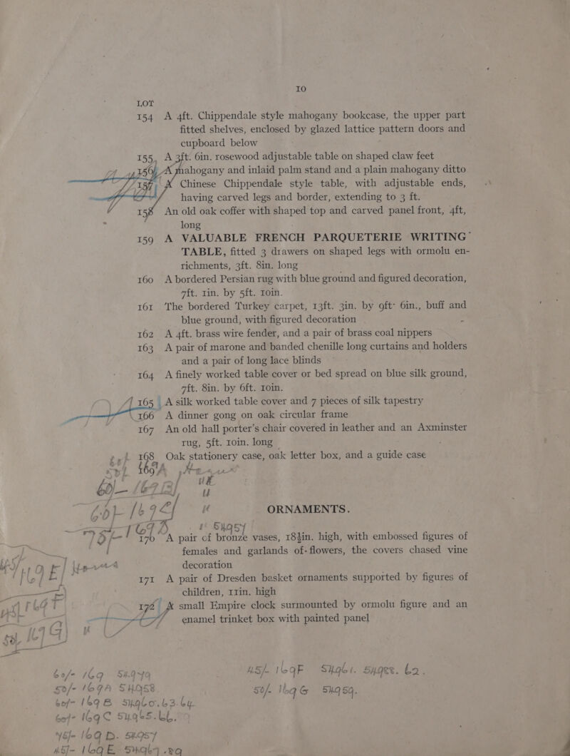 Io 154 A 4ft. Chippendale style mahogany bookcase, the upper part fitted shelves, enclosed by glazed lattice pattern doors and cupboard below A 3ft. 6in. rosewood adjustable table on shaped claw feet ahogany and inlaid palm stand and a plain mahogany ditto Chinese Chippendale style table, with adjustable ends, having carved legs and border, extending to 3 ft. An old oak coffer with shaped top and carved panel front, 4ft, long 159 A VALUABLE FRENCH PARQUETERIE WRITING” TABLE, fitted 3 drawers on shaped legs with ormolu en- richments, 3ft. 8in. long 160 A bordered Persian rug with blue ground and figured decoration, ait. rin. by 5ft. roin. 161 ‘The bordered Turkey carpet, 13ft. 3in. by oft> 6in., buff and blue ground, with figured decoration . 162 A 4ft. brass wire fender, and a pair of brass coal nippers 163 A pair of marone and banded chenille long curtains and holders and a pair of long lace blinds 164 <A finely worked table cover or bed spread on blue silk ground, wit. 8in. by 6ft. Loin. \ 1165 Asilk worked table cover and 7 pieces of silk tapestry i ae A dinner gong on oak circular frame 167 An old hall porter’s chair covered in leather and an Axminster rug, 5ft. roin. long © 168 Oak stationery case, oak letter box, and a guide case 4 / ; Ly ‘ { gis s/V 4A Lx! : f f ue b0/- | aa {pL / t qx / ie ORNAMENTS. “gape tor 1 Shas Bk ' i7 “A pair of bronze vases, 18}in. high, with embossed figures of females and garlands of- flowers, the covers chased vine 171 A pair of Dresden basket ornaments stipported by figures of 172 { va small Empire clock surmounted by ormolu figure and an aT —St7/ enamel trinket box with painted panel - 16g sugb5.LL.