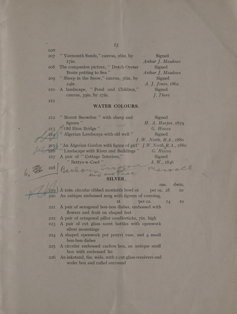 T3 LOT 207 ‘‘ Yarmouth Sands,” canvas, 26in. by . Signed 17in. Arthur J. Meadows 208 ‘The companion picture, ‘‘ Dutch Oyster Signed Boats putting to Sea” Arthur J. Meadows 209 ‘‘ Sheep in the Snow,” canvas, 36in. by Signed 24in. A. J. Jones, 1862 210 A landscape, “‘ Pond and Children,” Signed canvas, 39in. by 27in. J. Thors 2iI WATER COLOURS. 212 ‘“‘ Mount Snowdon ”’ with sheep and Signed , figures ”’ H. A. Harper, 1879 et “* Old Eton Bridge ”’ ' G. Hiscox ty “ Algerian Landscape with old well” Signed AGE J. W. North, R.A., 1880 f 215 yi ““An Algerian Garden with figure of oun J.W. North, R.A., 1880 Yes et G6 ~““ Landscape with River and - ee G. Hiscox 207 ‘A pair of “Cottage Interiors,” Signed ms eee w-Coed ” A. W., 1846 ng 218 Re Fe as ie ye VE i ie ee o<) £e6 Vic at ae : SILVER. /// ozs. dwts. A roin. circular ribbed monteith bow] at per oz. 28 10 An antique embossed mug with figures of coursing, at per oz. 14 ae) 221 A pair of sexagonal bon-bon dishes, embossed with flowers and fruit on shaped feet 222 A pair of octagonal pillar candlesticks, 7in. high 223 A pair of cut glass scent bottles with openwork silver mountings 224. A shaped openwork pot pourri vase, and 4 small bon-bon dishes 225 Accircular embossed cachou box, an antique snuff box with embossed lid 226 Aninkstand, 8in. wide, with 2 cut glass receivers and wafer box and railed surround
