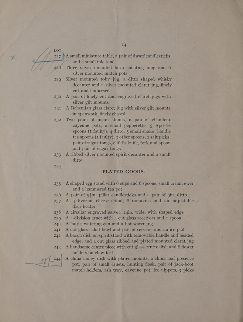 /, 4 227 229 232 14 A small miniature table, a pair of dwarf candlesticks ~ and a small inkstand Three silver mounted horn shooting mug and 6 silver mounted match pots Silver mounted toby jug, a ditto shaped whisky decanter and a silver mounted claret jug, finely cut and embossed A pair of finely cut and engraved claret jugs with silver gilt mounts A Bohemian glass claret jug with silver gilt mounts in cpenwork, finely chased Two pairs of menu stands, a pair of chauffeur cayenne pots, a small pepperette, 5 Apostle ‘spoons (1 faulty), 4 ditto, 5 small snake handle tea spoons (1 faulty), 3 other spoons, 2 salt picks, pair of sugar tongs, child’s knife, fork and spoon and pair of sugar tongs A ribbed silver mounted spirit decanter and a small ditto PLATED GOODS. A shaped egg stand with 6 cups and 6 spoons, small cream ewer and a hammered tea pot A pair of g}in. pillar candlesticks and a pair of gin. ditto A 3-division cheese stand, 8 ramakins and an adjustable dish heater A cirevlar engraved salver, 24in. wide, with shaped edge A 4-division cruet with 4 cut glass receivers and I spoon A lady’s watering can and a hot water jug A cut glass salad bowl and pair of servers, and an ice pail A bacon dish on spirit stand with removable handle and beaded edge, and a cut glass ribbed and plated mcunted claret jug A handsome centre piece with cut glass centre dish and 8 flower holders on claw feet A china honey dish with plated mounts, a china loaf preserve pot, pair of small cruets, hunting flask, pair of jack-boot match holders, ash tray, cayenne pot, ice nippers, 3 picks