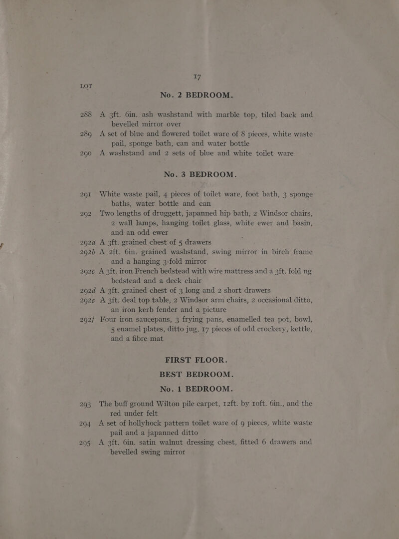 LOT No. 2 BEDROOM. 288 A 3ft. 6in. ash washstand with marble top, tiled back and bevelled mirror over 289 A set of blue and flowered toilet ware of 8 pieces, white waste pail, sponge bath, can and water bottle 290 A washstand and 2 sets of blue and white toilet ware No. 3 BEDROOM. 291 White waste pail, 4 pieces of toilet ware, foot bath, 3 sponge baths, water bottle and can 292 ‘Two lengths of druggett, japanned hip bath, 2 Windsor chairs, 2 wall lamps, hanging toilet glass, white ewer and basin, and an odd ewer 292a A 3ft. grained chest of 5 drawers 292b A 2ft. 6in. grained washstand, swing mirror in birch frame and a hanging 3-fold mirror 292c A 3ft. iron French bedstead with wire mattress and a 3ft. fold ng bedstead and a deck chair 292d A 3ft. grained chest of 3 long and 2 short drawers 292e A 3ft. deal top table, 2 Windsor arm chairs, 2 occasional ditto, an iron kerb fender and a picture 292/ Four iron saucepans, 3 frying pans, enamelled tea pot, bowl, 5 enamel plates, ditto jug, 17 pieces of odd crockery, kettle, and a fibre mat FIRST FLOOR. BEST BEDROOM. No. 1 BEDROOM. 293 ‘The buff ground Wilton pile carpet, 12ft. by roft. 6in., and the red under felt 294 A set of hollyhock pattern toilet ware of 9 pieecs, white waste pail and a japanned ditto 295 A 3ft. 6in. satin walnut dressing chest, fitted 6 drawers and bevelled swing mirror